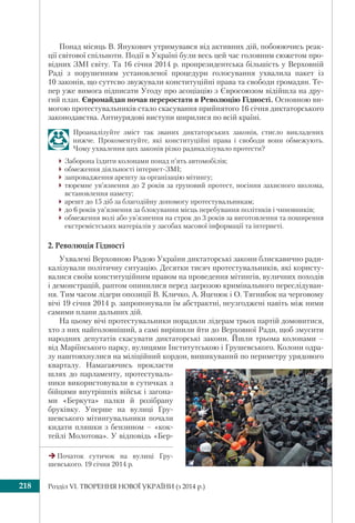 Розділ VI. ТВОРЕННЯ НОВОЇ УКРАЇНИ (з 2014 р.)218
Понад місяць В. Янукович утримувався від активних дій, побоюючись реак-
ції світової спільноти. Події в Україні були весь цей час головним сюжетом про-
відних ЗМІ світу. Та 16 січня 2014 р. пропрезидентська більшість у Верховній
Раді з порушенням установленої процедури голосування ухвалила пакет із
10 законів, що суттєво звужували конституційні права та свободи громадян. Те-
пер уже вимога підписати Угоду про асоціацію з Євросоюзом відійшла на дру-
гий план. Євромайдан почав переростати в Революцію Гідності. Основною ви-
могою протестувальників стало скасування прийнятого 16 січня диктаторського
законодавства. Антиурядові виступи ширилися по всій країні.
Проаналізуйте зміст так званих диктаторських законів, стисло викладених
нижче. Прокоментуйте, які конституційні права і свободи вони обмежують.
Чому ухвалення цих законів різко радикалізувало протести?
Заборона їздити колонами понад п’ять автомобілів;
обмеження діяльності інтернет-ЗМІ;
запровадження арешту за організацію мітингу;
тюремне ув’язнення до 2 років за груповий протест, носіння захисного шолома,
встановлення намету;
арешт до 15 діб за благодійну допомогу протестувальникам;
до 6 років ув’язнення за блокування місць перебування політиків і чиновників;
обмеження волі або ув’язнення на строк до 3 років за виготовлення та поширення
екстремістських матеріалів у засобах масової інформації та інтернеті.
2. Революція Гідності
Ухвалені Верховною Радою України диктаторські закони блискавично ради-
калізували політичну ситуацію. Десятки тисяч протестувальників, які користу-
валися своїм конституційним правом на проведення мітингів, вуличних походів
і демонстрацій, раптом опинилися перед загрозою кримінального переслідуван-
ня. Тим часом лідери опозиції В. Кличко, А. Яценюк і О. Тягнибок на черговому
вічі 19 січня 2014 р. запропонували їм абстрактні, неузгоджені навіть між ними
самими плани дальших дій.
На цьому вічі протестувальники порадили лідерам трьох партій домовитися,
хто з них найголовніший, а самі вирішили йти до Верховної Ради, щоб змусити
народних депутатів скасувати диктаторські закони. Йшли трьома колонами –
від Маріїнського парку, вулицями Інститутською і Грушевського. Колони одра-
зу наштовхнулися на міліційний кордон, вишикуваний по периметру урядового
кварталу. Намагаючись прокласти
шлях до парламенту, протестуваль-
ники використовували в сутичках з
бійцями внутрішніх військ і загона-
ми «Беркута» палки й розібрану
бруківку. Уперше на вулиці Гру-
шевського мітингувальники почали
кидати пляшки з бензином – «кок-
тейлі Молотова». У відповідь «Бер-
Початок сутичок на вулиці Гру-
шевського. 19 січня 2014 р.
 