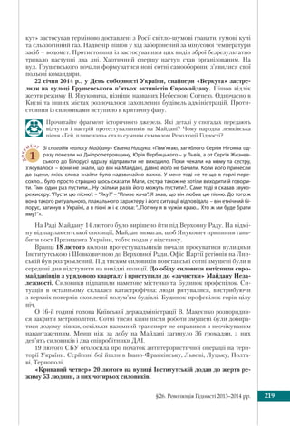 §26. Революція Гідності 2013–2014 рр. 219
кут» застосував терміново доставлені з Росії світло-шумові гранати, гумові кулі
та сльозогінний газ. Надвечір пішов у хід заборонений за мінусової температури
засіб – водомет. Протистояння із застосуванням цих видів зброї безрезультатно
тривало наступні два дні. Хаотичний спершу наступ став організованим. На
вул. Грушевського почали формуватися нові сотні самооборони, з’явилися свої
польові командири.
22 січня 2014 р., у День соборності України, снайпери «Беркута» застре-
лили на вулиці Грушевського п’ятьох активістів Євромайдану. Пішов відлік
жертв режиму В. Януковича, пізніше названих Небесною Сотнею. Одночасно в
Києві та інших містах розпочалося захоплення будівель адміністрацій. Проти-
стояння із силовиками вступило в критичну фазу.
Прочитайте фрагмент історичного джерела. Які деталі у спогадах передають
відчуття і настрій протестувальників на Майдані? Чому народна лемківська
пісня «Гей, пливе кача» стала сумним символом Революції Гідності?
ДОКУ
МЕНТ
1
Зі спогадів «голосу Майдану» Євгена Нищука: «Пам’ятаю, загиблого Сергія Нігояна од-
разу повезли на Дніпропетровщину, Юрія Вербицького – у Львів, а от Сергія Жизнев-
ського до Білорусі одразу відправити не виходило. Поки чекали на маму та сестру,
з’ясувалося – вони не знали, що він на Майдані, давно його не бачили. Коли його принесли
до сцени, якісь слова знайти було надзвичайно важко. У мене тоді не те що в горлі пере-
сохло... було просто страшно щось сказати. Мати, сестра також не хотіли виходити й говори-
ти. Гімн один раз пустили... Ну скільки разів його можуть пустити?.. Саме тоді я сказав звуко-
режисеру: “Пусти цю пісню”. – “Яку?” – “Пливе кача”. Я знав, що він любив цю пісню. До того ж
вона такого ритуального, плакального характеру і його ситуації відповідала – він етнічний бі-
лорус, загинув в Україні, а в пісні ж і є слова: “...Погину я в чужім краю... Хто ж ми буде брати
яму?”».
На Раді Майдану 14 лютого було вирішено йти під Верховну Раду. На відмі-
ну від парламентської опозиції, Майдан вимагав, щоб Янукович припинив гань-
бити пост Президента України, тобто подав у відставку.
Вранці 18 лютого колони протестувальників почали просуватися вулицями
Інститутською і Шовковичною до Верховної Ради. Офіс Партії регіонів на Лип-
ській був розгромлений. Під тиском силовиків повстанські сотні змушені були в
середині дня відступити на вихідні позиції. До обіду силовики витіснили євро-
майданівців з урядового кварталу і приступили до «зачистки» Майдану Неза-
лежності. Силовики підпалили наметове містечко та Будинок профспілок. Си-
туація в останньому склалася катастрофічна: люди рятувалися, вистрибуючи
з верхніх поверхів охопленої полум’ям будівлі. Будинок профспілок горів цілу
ніч.
О 16-й годині голова Київської держадміністрації В. Макеєнко розпорядив-
ся закрити метрополітен. Сотні тисяч киян після роботи змушені були добира-
тися додому пішки, оскільки наземний транспорт не справився з неочікуваним
навантаженням. Менш ніж за добу на Майдані загинуло 36 громадян, з них
дев’ять силовиків і два співробітники ДАІ.
19 лютого СБУ оголосила про початок антитерористичної операції на тери-
торії України. Серйозні бої йшли в Івано-Франківську, Львові, Луцьку, Полта-
ві, Тернополі.
«Кривавий четвер» 20 лютого на вулиці Інститутській додав до жертв ре-
жиму 53 людини, з них чотирьох силовиків.
 