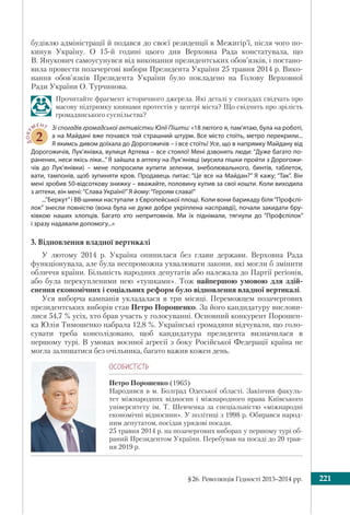 §26. Революція Гідності 2013–2014 рр. 221
будівлю адміністрації й подався до своєї резиденції в Межигір’ї, після чого по-
кинув Україну. О 15-й годині цього дня Верховна Рада констатувала, що
В. Янукович самоусунувся від виконання президентських обов’язків, і постано-
вила провести позачергові вибори Президента України 25 травня 2014 р. Вико-
нання обов’язків Президента України було покладено на Голову Верховної
Ради України О. Турчинова.
Прочитайте фрагмент історичного джерела. Які деталі у спогадах свідчать про
масову підтримку киянами протестів у центрі міста? Що свідчить про зрілість
громадянського суспільства?
ДОКУ
МЕНТ
2
Зі спогадів громадської активістки Юлії Пішти: «18 лютого я, пам’ятаю, була на роботі,
а на Майдані вже почався той страшний штурм. Все місто стоїть, метро перекрили...
Я якимсь дивом доїхала до Дорогожичів – і все стоїть! Усе, що в напрямку Майдану від
Дорогожичів, Лук’янівка, вулиця Артема – все стояло! Мені дзвонять люди: “Дуже багато по-
ранених, неси якісь ліки...” Я зайшла в аптеку на Лук’янівці (мусила пішки пройти з Дорогожи-
чів до Лук’янівки) – мене попросили купити зеленки, знеболювального, бинтів, таблеток,
вати, тампонів, щоб зупиняти кров. Продавець питає: “Це все на Майдан?” Я кажу: “Так”. Він
мені зробив 50-відсоткову знижку – вважайте, половину купив за свої кошти. Коли виходила
з аптеки, він мені:“Слава Україні!”Я йому:“Героям слава!”
...“Беркут”і ВВ-шники наступали з Європейської площі. Коли вони барикаду біля“Профспі-
лок” знесли повністю (вона була не дуже добре укріплена насправді), почали закидати бру-
ківкою наших хлопців. Багато хто непритомнів. Ми їх піднімали, тягнули до “Профспілок”
і зразу надавали допомогу...»
3. Відновлення владної вертикалі
У лютому 2014 р. Україна опинилася без глави держави. Верховна Рада
функціонувала, але була неспроможна ухвалювати закони, які могли б змінити
обличчя країни. Більшість народних депутатів або належала до Партії регіонів,
або була перекупленими нею «тушками». Тож найпершою умовою для здій-
снення економічних і соціальних реформ було відновлення владної вертикалі.
Уся виборча кампанія укладалася в три місяці. Переможцем позачергових
президентських виборів став Петро Порошенко. За його кандидатуру вислови-
лися 54,7 % усіх, хто брав участь у голосуванні. Основний конкурент Порошен-
ка Юлія Тимошенко набрала 12,8 %. Українські громадяни відчували, що голо-
сувати треба консолідовано, щоб кандидатура президента визначилася в
першому турі. В умовах воєнної агресії з боку Російської Федерації країна не
могла залишатися без очільника, багато важив кожен день.
ÎÑÎÁÈÑÒ³ÑÒÜ
Петро Порошенко (1965)
Народився в м. Болград Одеської області. Закінчив факуль-
тет міжнародних відносин і міжнародного права Київського
університету ім. Т. Шевченка за спеціальністю «міжнародні
економічні відносини». У політиці з 1998 р. Обирався народ-
ним депутатом, посідав урядові посади.
25 травня 2014 р. на позачергових виборах у першому турі об-
раний Президентом України. Перебував на посаді до 20 трав-
ня 2019 р.
 