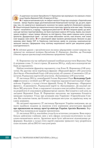 Розділ VI. ТВОРЕННЯ НОВОЇ УКРАЇНИ (з 2014 р.)222
ДОКУ
МЕНТ
3
Зі щорічного послання Президента П. Порошенка про внутрішнє та зовнішнє стано-
вище України Верховній Раді. 20 вересня 2018 р.:
 «1 вересня виповнився рік, як набула чинності Угода про асоціацію з Європейським
Союзом.  Завтра Україна видає десятимільйонний біометричний паспорт. Це, до речі, відпо-
відь тим, хто намагається применшити значення так важко здобутого безвізового режиму».
 «Лише інтеграція України до євроатлантичного простору гарантує всім нам і мир, і безпеку,
Україні – незалежність, а народу – підвищення рівня життя».  «Ми створили армію, що звіль-
нила дві третини території Донбасу, які були окуповані навесні 2014 року. Армію, яка локалі-
зувала конфлікт і міцно тримає оборону на лінії фронту. Нова армія повинна мати сучасну
ідеологію. Дерадянізація армії – це нові назви військових частин, нові вітання, нові знаки,
нові традиції, нові свята».  «У гуманітарній сфері провели декомунізацію. Визнали на дер-
жавному рівні Армію УНР та Українську повстанську армію як учасниць національно-ви-
звольних змагань. Сформували чітку політику національної пам’яті для зміцнення україн-
ської ідентичності».
 На підставі уривків з президентського послання сформулюйте основні напрями вну-
трішньої та зовнішньої політики Президента П. Порошенка. Доведіть, що Революція
Гідності сприяла кристалізації геополітичних пріоритетів України.
П. Порошенко під час виборчої кампанії пообіцяв розпустити Верховну Раду
й дотримав слова. У стислі строки, 26 жовтня 2014 р., відбулися позачергові ви-
бори до парламенту.
Найчисленнішою фракцією парламенту став Блок П. Порошенка (146 депу-
татів). На другому місці перебувала фракція «Народний фронт» (83 депутати).
Далі йшли «Опозиційний блок» (40 депутатів), об’єднання «Самопоміч» (32 де-
путати), Радикальна партія (22 депутати), «Батьківщина» (19 депутатів).
27 листопада 2014 р. новообраний Голова Верховної Ради Володимир Грой-
сман оголосив у сесійній залі ВР про створення парламентської коаліції «Євро-
пейська Україна» у складі п’ятьох фракцій: Блоку П. Порошенка, «Народного
фронту», «Самопомочі», Радикальної партії та «Батьківщини». До коаліції уві-
йшло 302 депутати. Отже, в парламенті склалася конституційна більшість, здат-
на розробляти й ухвалювати реформаторські закони. Виступаючи в цей день на
засіданні Верховної Ради, П. Порошенко наголосив, що переважна більшість
громадян підтримує Угоду про асоціацію між Україною і Європейським Сою-
зом. Він зазначив також, що більшість громадян виступає за українську мову як
єдину державну.
На засіданні парламенту 27 листопада Президент України повідомив, що до
нього надійшло подання за підписом п’яти керівників депутатських фракцій
про призначення на посаду прем’єр-міністра України Арсенія Яценюка. Вер-
ховна Рада підтримала це кадрове призначення.
21 листопада 2014 р. коаліційна угода була остаточно узгоджена. Вона перед-
бачала здійснення глибоких змін у всіх сферах суспільно-політичного та соці-
ально-економічного життя. Зрушення мали бути забезпечені відповідними ре-
формами. Коаліція у складі п’яти партій упродовж тривалого часу розробляла
план спільних дій на 2015-й і наступні роки.
 