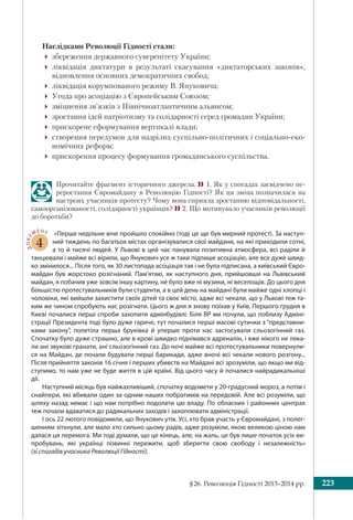 §26. Революція Гідності 2013–2014 рр. 223
Наслідками Революції Гідності стали:
збереження державного суверенітету України;
ліквідація диктатури в результаті скасування «диктаторських законів»,
відновлення основних демократичних свобод;
ліквідація корумпованого режиму В. Януковича;
Угода про асоціацію з Європейським Союзом;
зміцнення зв’язків з Північноатлантичним альянсом;
зростання ідей патріотизму та солідарності серед громадян України;
прискорене сформування вертикалі влади;
створення передумов для назрілих суспільно-політичних і соціально-еко-
номічних реформ;
прискорення процесу формування громадянського суспільства.
Прочитайте фрагмент історичного джерела. 1. Як у спогадах засвідчено пе-
реростання Євромайдану в Революцію Гідності? Як ця зміна позначилася на
настроях учасників протесту? Чому вона сприяла зростанню відповідальності,
самоорганізованості, солідарності українців? 2. Що мотивувало учасників революції
до боротьби?
ДОКУ
МЕНТ
4
«Перше недільне віче пройшло спокійно (тоді це ще був мирний протест). За наступ-
ний тиждень по багатьох містах організувалися свої майдани, на які приходили сотні,
а то й тисячі людей. У Львові в цей час панувала позитивна атмосфера, всі раділи й
танцювали і майже всі вірили, що Янукович усе ж таки підпише асоціацію, але все дуже швид-
ко змінилося... Після того, як 30 листопада асоціація так і не була підписана, а київський Євро-
майдан був жорстоко розігнаний. Пам’ятаю, як наступного дня, прийшовши на Львівський
майдан, я побачив уже зовсім іншу картину, не було вже ні музики, ні веселощів. До цього дня
більшістю протестувальників були студенти, а в цей день на майдані були майже одні хлопці і
чоловіки, які вийшли захистити своїх дітей та своє місто, адже всі чекали, що у Львові теж та-
ким же чином спробують нас розігнати. Цього ж дня я знову поїхав у Київ. Першого грудня в
Києві почалися перші спроби захопити адмінбудівлі. Біля ВР ми почули, що поблизу Адміні-
страції Президента тоді було дуже гаряче, тут почалися перші масові сутички з “представни-
ками закону”, полетіла перша бруківка й уперше проти нас застосували сльозогінний газ.
Спочатку було дуже страшно, але в крові швидко піднімався адреналін, і вже нікого не ляка-
ли ані звукові гранати, ані сльозогінний газ. До ночі майже всі протестувальники повернули-
ся на Майдан, де почали будувати перші барикади, адже вночі всі чекали нового розгону...
Після прийняття законів 16 січня і перших убивств на Майдані всі зрозуміли, що якщо ми від-
ступимо, то нам уже не буде життя в цій країні. Від цього часу й почалися найрадикальніші
дії.
Наступний місяць був найжахливіший, спочатку водомети у 20-градусний мороз, а потім і
снайпери, які вбивали один за одним наших побратимів на передовій. Але всі розуміли, що
шляху назад немає і що нам потрібно подолати цю владу. По обласних і районних центрах
теж почали вдаватися до радикальних заходів і захоплювати адміністрації.
І ось 22 лютого повідомили, що Янукович утік. Усі, хто брав участь у Євромайдані, з полег-
шенням зітхнули, але мало хто сильно цьому радів, адже розуміли, якою великою ціною нам
далася ця перемога. Ми тоді думали, що це кінець, але, на жаль, це був лише початок усіх ви-
пробувань, які українці повинні пережити, щоб зберегти свою свободу і незалежність»
(зі спогадів учасника Революції Гідності).
 