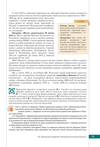 §2. Депортації українців. Національно-визвольний рух 23
У січні 1947 р. військові підрозділи на території південно-східних воєводств
одержали наказ скласти списки українських сімей, що їх не переселили в 1944–
1946 рр. Було запропоновано план виселення
українців і членів змішаних українсько-поль-
ських родин на західні землі, приєднані до
Польщі за рішенням Потсдамської конферен-
ції. На цих землях українці мали асимілювати-
ся з поляками.
Операція «Вісла» розпочалася 28 квітня
1947 р. Шість дивізій Війська Польського за-
блокували українські села, а частини прикор-
донних військ НКВС і чехословацької прикор-
донної служби перекрили кордон на сході та
півдні Польщі. Упродовж наступних трьох мі-
сяців у західні та північні воєводства з теренів
Закерзоння (Надсяння, Лемківщини, Холм-
щини й Підляшшя) було виселено понад
140 тис. українців. До кінця 1947 р. вивезли
ще понад 10 тис. осіб.
Щоб зібратися, людям давали всього дві-три години. Брати з собою в дорогу
дозволяли лише найнеобхідніше. Селян довго тримали в пересильних пунктах.
На нових місцях, як правило, переселенцям виділяли найгірші землі. Не лише
влада, а й сусіди ставились до них переважно вороже, називаючи «українськими
бандитами».
Ще у квітні 1947 р. політбюро ЦК Польської партії робітничої ухвалило
створити для застрашення непокірних українців концтабір у Явожно (Сілезьке
воєводство) – на місці колишнього філіалу нацистського концентраційного
табору «Аушвіц» (Освенцим). Тут було ув’язнено майже 4000 осіб. За час функ-
ціонування концтабору (травень 1947 р. – січень 1949 р.) загинуло близько
200 в’язнів.
Прочитайте фрагмент історичного джерела.  1. З’ясуйте, як польська влада
офіційно визначила мету акції «Вісла» (спочатку вона називалася «Схід»).
 2. З яким нацистським формулюванням щодо євреїв перегукується мета
операції, зазначена в документі? Про що це свідчить?  3. Яке місце в операції належа-
ло діям проти УПА?  4. Поміркуйте, чому Варшава прагнула виправдатися перед За-
ходом за акцію депортації, характеризуючи її як прояв гуманізму й пояснюючи бажан-
ням припинити українсько-польські міжусобиці.
ДОКУ
МЕНТ
1
1947 р., квітня 16, Варшава. Проект організації операції «Схід», підготовлений Мініс-
терством національної оборони та Міністерством громадської безпеки.
«Цілком таємно. I. Завдання: остаточне розв’язання української проблеми в Поль-
щі. З цією метою:
a) У порозумінні з Державним репатріаційним управлінням провести евакуацію всіх осіб
української національності з південної та східної прикордонної смуги на північно-західні зем-
лі, розселяючи їх там за принципом якомога більшої розпорошеності.
б) Евакуацією будуть охоплені всі групи української національності з лемками включно,
а також мішані польсько-українські сім’ї.
в) У районі головного розсадника банд, на південно-східному виступі держави (район
Сянока), має бути проведена повна евакуація, яка захопить також польське цивільне насе-
Етнічна чистка – усунення
насильницькими методами з
визначених територій пред-
ставників «небажаних» ет-
нічних груп.
Депортація (від латин. de-
portatio – вигнання) – при-
мусове виселення з місць по-
стійного проживання окре-
мих осіб чи цілих народів за
наказом органів влади із за-
стосуванням сили.
ÑËÎÂÍÈÊ
 
