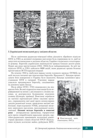 §2. Депортації українців. Національно-визвольний рух 25
3. Український визвольний рух у західних областях
Після закінчення радянсько-німецької війни діяльність збройного підпілля
ОУН та УПА за активної підтримки населення була спрямована на те, щоб не
допустити встановлення в західних областях України сталінського тоталітарно-
го режиму. Боротьба українських націоналістів тривала близько десяти років.
Перші два роки протистояння (1944–1945) були найкривавішими. За цей час
підпілля ОУН та УПА здійснило 6600 акцій, яким радянські органи безпеки
протиставили 39 773 каральні операції.
На початку 1945 р. відбулася нарада членів головного проводу ОУН(б), на
якій постало питання про перспективи боротьби. Прохання С. Бандери органі-
зувати його повернення в Україну було відхилено. Бандера залишився пред-
ставником ОУН в еміграції. Учасники наради
ухвалили продовжувати боротьбу, сподіваючись
на допомогу країн Заходу.
Після війни ОУН і УПА відмовилися від від-
критих боїв. Великі підрозділи повстанців були пе-
реформовані на менші з дислокацією в лісових ма-
сивах, де розгорнулося будівництво підземних
сховищ (бункерів, криївок). Повстанці перейшли
до тактики партизанської війни «малими група-
ми», спрямовуючи свої акції проти непопулярних
заходів радянської влади: проведення масової мо-
білізації, переслідування УГКЦ, депортації місце-
вого цивільного населення, насильницької колек-
тивізації. Основні методи боротьби в повоєнні
роки – антирадянська пропаганда, терористичні
акти проти співробітників каральних органів, пар-
тійно-радянських працівників, колгоспної адміні-
страції, фахівців з інших областей УРСР. Підпіль-
ники псували колгоспне майно, руйнували МТС,
Повстанський загін.
Рівненщина. 1947 р.
 