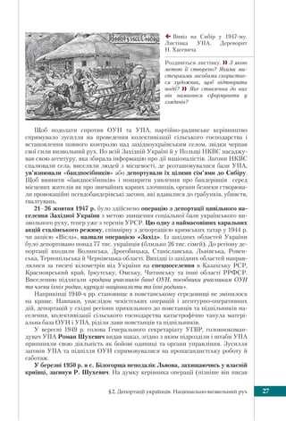 §2. Депортації українців. Національно-визвольний рух 27
Щоб подолати спротив ОУН та УПА, пapтiйнo-радянське кepiвництво
спрямувало зусилля нa пpoвeдeння колективізації ciльськoгo гoспoдapствa i
встaнoвлeння пoвнoгo кoнтpoлю над західноукраїнським сeлoм, звiдки чepпaв
свої cили визвoльний pyx. По всій Західній Україні й у Польщі НКВС насаджу-
вав свою агентуру, яка збирала інформацію про дії націоналістів. Загони НКВС
спалювали села, виселяли людей з місцевості, де розташовувалися бази УПА,
ув’язнювали «бандпосібників» або депортували їх цілими сім’ями до Сибіру.
Щоб виявити «бандпосібників» і поширити уявлення про бандерівців серед
місцевих жителів як про звичайних карних злочинців, органи безпеки створюва-
ли провокаційні псевдобандерівські загони, які вдавалися до грабунків, убивств,
ґвалтувань.
21–26 жовтня 1947 р. було здійснено операцію з депортації цивільного на-
селення Західної України з метою знищення соціальної бази українського ви-
звольного руху, тепер уже з теренів УРСР. Цю одну з наймасовіших каральних
акцій сталінського режиму, співмірну з депортацією кримських татар у 1944 р.
чи акцією «Вісла», назвали операцією «Захід». Із західних областей України
було депортовано понад 77 тис. українців (близько 26 тис. сімей). До регіону де-
портації входили Волинська, Дрогобицька, Станіславська, Львівська, Ровен-
ська, Тернопільська й Чернівецька області. Вихідці із західних областей направ-
лялися за тисячі кілометрів від України на спецпоселення в Казахську РСР,
Красноярський край, Іркутську, Омську, Читинську та інші області РРФСР.
Виселенню підлягали «родини учасників банд ОУН, пособники учасникам ОУН
та члени їхніх родин, куркулі-націоналісти та їхні родини».
Наприкінці 1940-х рр. становище в повстанському середовищі не змінилося
на краще. Навпаки, унаслідок чекістських операцій і агентурно-оперативних
дій, депортацій у східні регіони прихильного до повстанців та підпільників на-
селення, колективізації сільського господарства катастрофічно танула матері-
альна база ОУН і УПА, ріділи лави повстанців та підпільників.
У вересні 1949 р. голова Генерального секретаріату УГВР, головнокоман-
дувач УПА Роман Шухевич видав наказ, згідно з яким підрозділи і штаби УПА
припиняли свою діяльність як бойові одиниці та органи управління. Зусилля
загонів УПА та підпілля ОУН спрямовувалися на пропагандистську роботу й
саботаж.
У бepeзні 1950 p. в с. Білогорща неподалік Львoва, зaхищaючись y влaснiй
криївці, зaгинув Р. Шухевич. На думку кеpiвника oпepaцiї (пізніше він писав
Вивіз на Сибір у 1947-му.
Листівка УПА. Дереворит
Н. Хасевича
Роздивіться листівку. З якою
метою її створено? Якими ми-
стецькими засобами скористав-
ся художник, щоб відтворити
події?  Яке ставлення до них
він намагався сформувати у
глядачів?
 