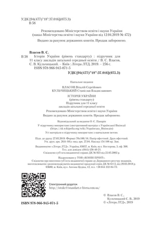 УДК [94(477)”18”:37.016](075.3)
В 58
Рекомендовано Міністерством освіти і науки України
(наказ Міністерства освіти і науки України від 12.04.2019 № 472)
Видано за рахунок державних коштів. Продаж заборонено.
ISBN 978-966-945-071-5
© Власов В. С.,
Кульчицький С. В., 2019
© «Літера ЛТД», 2019
Власов В. С.
Історія України (рівень стандарту) : підручник для
11 класу закладів загальної середньої освіти / В. С. Власов,
С. В. Кульчицький. – Київ : Літера ЛТД, 2019. – 256 с.
ISBN 978-966-945-071-5
УДК [94(477)”18”:37.016](075.3)
В 58
Навчальне видання
ВЛАСОВ Віталій Сергійович
КУЛЬЧИЦЬКИЙ Станіслав Владиславович
ІСТОРІЯ УКРАЇНИ
(рівень стандарту)
Підручник для 11 класу
закладів загальної середньої освіти
Рекомендовано Міністерством освіти і науки України
Видано за рахунок державних коштів. Продаж заборонено.
Відповідальний за видання О. Є. Панарін
У підручнику використано ілюстративний матеріал з Української Вікіпедії
(https://uk.wikipedia.org/wiki/Українська_Вікіпедія)
Усі матеріали в підручнику використано з навчальною метою.
Підп. до друку 27.05.2019. Формат 70х100/16. Папір офсетний. Друк офсетний.
Ум. друк. арк. 20,8. Обл.-вид. арк. 27,04. Наклад 154 108 пр. Зам.
Видавництво «Літера ЛТД». Україна, 03057, м. Київ, вул. Нестерова, 3, оф. 508.
Тел. для довідок: (044) 456-40-21.
Свідоцтво суб’єкта видавничої справи ДК № 923 від 22.05.2002 р.
Віддруковано у ТОВ «КОНВІ ПРІНТ».
Свідоцтво про внесення суб’єкта видавничої справи до Державного реєстру видавців,
виготовлювачів і розповсюджувачів видавничої продукції серія ДК № 6115, від 29.03.2018 р.
03680, м. Київ, вул. Антона Цедіка, 12, тел. +38 044 332-84-73.
Електронний додаток
http://istukr11standart.e-litera.com.ua/
 