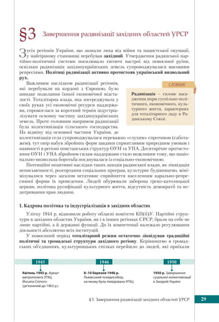 §3. Завершення радянізації західних областей УРСР 29
Завершення радянізації західних областей УРСР
Зусіх регіонів України, що зазнали лиха від війни та нацистської окупації,
у найгіршому становищі перебував західний. Утвердження радянської пар-
тійно-політичної системи посилювало гнітючі настрої від повоєнної руїни,
оскільки радянізація західноукраїнських земель супроводжувалася масовими
репресіями. Політиці радянізації активно протистояв український визвольний
рух.
Важливим наслідком радянізації регіонів,
які перебували на кордоні з Європою, було
швидке подолання їхньої економічної відста-
лості. Тоталітарна влада, яка зосереджувала у
своїх руках усі економічні ресурси наддержа-
ви, спромоглася за короткий термін індустріа-
лізувати основну частину західноукраїнських
земель. Проте головним напрямом радянізації
була колективізація сільського господарства.
На відміну від основної частини України, де
колективізація села супроводжувалася переважно «глухим» спротивом (сабота-
жем), тут опір набув збройних форм завдяки сприятливим природним умовам і
наявності в регіоні повстанських структур ОУН та УПА. Десятирічне протисто-
яння ОУН і УПА збройним силам наддержави стало можливим тому, що націо-
нально-визвольна боротьба поєднувалася із соціально-економічною.
Потенційні позитивні наслідки таких заходів радянської влади, як ліквідація
неписьменності, розгортання соціальних програм, культурне будівництво, міні-
мізувалися через загалом негативне сприйняття населенням карально-репре-
сивної форми їх проведення. Людей обурювали заборона греко-католицької
церкви, політика русифікації культурного життя, відсутність демократії та не-
дотримання прав людини.
1. Кадрова політика та індустріалізація в західних областях
Улітку 1944 р. відновили роботу обласні комітети КП(б)У. Партійні струк-
тури в західних областях України, як і в інших регіонах СРСР, брали на себе не
лише партійні, а й державні функції. До їх компетенції належало регулювання
діяльності абсолютно всіх інституцій.
У повоєнний період тоталітарний режим остаточно ліквідував традиційні
політичні та громадські структури західного регіону. Керівництво в громад-
ських об’єднаннях, культурницьких спілках перейшло до людей, які приїхали
§3
Квітень 1945 р. Арешт
митрополита УГКЦ
Йосипа Сліпого
(ув’язнений до 1963 р.)
1950 р. Завершення
суцільної колективізації
в Західній Україні
8–10 березня 1946 р.
Львівський псевдособор,
на якому була ліквідована УГКЦ
1946 19501945
Радянізація – силове наса-
дження норм суспільно-полі-
тичного, економічного, куль-
турного життя, характерних
для тоталітарного ладу в Ра-
дянському Союзі.
ÑËÎÂÍÈÊ
 