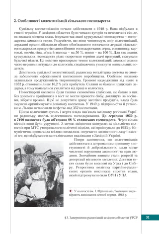 §3. Завершення радянізації західних областей УРСР 31
2. Особливості колективізації сільського господарства
Суцільну колективізацію почали здійснювати з 1948 р. Вона відбулася в
стислі терміни. У західних областях було чимало хуторів та невеличких сіл, де,
як вважала місцева влада, існували так звані куркульські господарства – госпо-
дарства заможних селян. Розуміючи, що вони чинитимуть опір колективізації,
державні органи збільшили обсяги обов’язкового постачання державі сільсько-
господарських продуктів одноосібними господарствами: зерна, соняшнику, кар-
топлі, овочів, сіна, м’яса й молока – на 50 %, вовни – на 100 %. Для так званих
куркульських господарств різко скоротили терміни здачі продукції, скасували
будь-які пільги. Це помітно прискорило темпи колективізації: заможні селяни
часто першими вступали до колгоспів, сподіваючись уникнути непосильних по-
датків.
Домігшись суцільної колективізації, радянська тоталітарна система не змог-
ла забезпечити ефективності колгоспного виробництва. Особливо низькою
залишалася продуктивність тваринництва. Грошові надходження від нього в
1952 р. становили лише 16,2 % усіх прибутків. Селяни не бажали працювати за-
дарма, а тому намагалися ухилитися від праці в колгоспах.
Новостворені колгоспи були такими економічно слабкими, що багато з них
без допомоги працівників з міст не могли провести сівбу, доглянути за посіва-
ми, зібрати врожай. Щоб не допустити зриву заготівлі продуктів, влада була
змушена організовувати допомогу колгоспам. У 1949 р. підприємства й устано-
ви м. Львова встановили шефство над 352 колгоспами.
Ціною величезних зусиль і жертв влада нав’язала західному регіонові Украї-
ни радянську модель колективного господарювання. До середини 1950 р.
в 7190 колгоспах було об’єднано 98 % селянських господарств. Через кілька
місяців вони були укрупнені. З метою зміцнення контролю за діяльністю кол-
госпів при МТС утворювалися політичні відділи, які проіснували до 1953 р. Ко-
муністична пропаганда всіляко вихваляла «переваги» колгоспного ладу і взага-
лі все, що відбувалося за сталінськими вказівками в Західній Україні.
Попри запевнення, що колективізація
здійснюється з дотриманням принципу «по-
ступовості й добровільності», мали місце
численні порушення законності та прав лю-
дини. Звичайним явищем стали репресії та
депортації місцевого населення. Десятки ти-
сяч селян були виселені на Урал і до Сибі-
ру. Репресивна політика партійно-радян-
ських органів викликала спротив селян,
який підтримували сили ОУН і УПА.
У колгоспі ім. І. Франка на Львівщині пере-
віряють виконання денної норми. 1948 р.
 