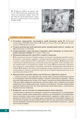 Розділ I. УКРАЇНА В ПОВОЄННИЙ ПЕРІОД (1945–1955)34
10 березня 1946 р. на паперті хра-
му Св. Юра відбулася церемонія вру-
чення для президії собору ікони Бо-
жої Матері Києво-Печерської лаври.
Це мало символізувати возз’єднання
УГКЦ з РПЦ
ÏÅÐÅÂ³ÐÒÅ, ×ÎÃÎ ÍÀÂ×ÈËÈÑß
1. Установіть хронологічну послідовність подій повоєнних років:  Львівський
псевдособор УГКЦ  Акція «Вісла»  Загибель Романа Шухевича  Арешт митро-
полита УГКЦ Йосипа Сліпого.
2. Складіть речення про події повоєнних років, використавши поняття, терміни, на-
зви: радянізація, псевдособор.
3. Схарактеризуйте одним реченням історичних діячів відповідно до їхньої ролі в
подіях повоєнної України: Й. Сліпий, Р. Шухевич.
4. Підтвердіть фактами або спростуйте слушність тверджень.
  До радянізації Західної України широко залучалися працівники партійно-комсо-
мольського і радянських апаратів, службовці органів державної безпеки, культури
та освіти з інших районів СРСР, переважно зі Східної України.  Форсована інду-
стріалізація супроводжувалася повільним розвитком харчової, легкої та інших галу-
зей промисловості, які виробляли товари для людей.  Колективізація здійснюва-
лася примусом, залякуванням, погрозами, шантажем, провокаціями, вивезенням до
Сибіру.  Основною тактикою для поширення впливу українського підпілля на за-
хідноукраїнські терени в повоєнний період були агітаційно-пропагандистські та ди-
версійні рейди боївок ОУН.
5. Прокоментуйте події (або явища), про які йдеться у фрагменті джерела.
«...Слава Ісусу Христу. Цим відкриваю наш святий собор, скликаний Ініціативною групою
по возз’єднанню греко-католицької церкви з Руською православною церквою... Пропо-
ную, щоб собор вирішив оці чотири точки. Перше: скасувати постанову Берестейської унії
1596 року. Друге: відірватися від Римської папської церкви. Третє: повернутися до нашої
предківської святої православної віри. Четверте: возз’єднатися з Руською православною
церквою в Радянському Союзі. Хто за цю пропозицію, нехай піднесе руку...» (з хронікально-
документального кінофільму).
6. Поміркуйте, що дає підстави для запропонованого нижче висновку.
«Суперечливо й неоднозначно проходили “соціалістичні перетворення” на західноукраїн-
ських землях. Швидкі темпи промислового розвитку, що випереджали загальнореспублі-
канські показники, поява нових галузей промисловості, зрушення у сфері освіти й т. ін.
драматично перепліталися із заходами щодо насильницької колективізації, ліквідації гре-
ко-католицької церкви, масових репресій проти корінної нації, депортацій. Репресивні дії
властей, зрозуміло, викликали масове невдоволення, опір місцевого населення...» (україн-
ський історик В. Баран).
 