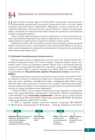 §4. Економічне та суспільно-політичне життя 35
Економічне та суспільно-політичне життя
Попри трагічні наслідки Другої світової війни (колосальні людські втрати,
зруйнований економічний потенціал), Радянський Союз у стислий термін
відновив довоєнний рівень виробництва. Щоправда, це мало позначилося на
добробуті громадян: життя радянських людей минало в тяжкій і виснажливій
праці, злиденному й напівголодному побуті. Влада не поспішала з розв’язанням
гострих соціальних проблем.
Саме в перші повоєнні роки остаточно вкорінився на довгі десятиліття ре-
жим однопартійної бюрократії, яка правила країною вже не тільки методами ма-
сових репресій, а користуючись страхом, посіяним у душах людей.
Прямим наслідком дій сталінських ідеологів були потворні утиски духовної
сфери, нагнітання страху і невпевненості серед інтелігенції. Митці не могли за
умов, коли поширювалися ворожнеча, доносництво та інтриганство, повноцінно
виконувати свою творчу місію.
1. Особливості внутрішньополітичного життя
Централізація влади у повоєнні роки досягла свого піку. Користуючись без-
межною особистою владою, Й. Сталін відверто ігнорував керівні органи дер-
жавної партії. З’їзди не скликалися роками. Понад п’ять з половиною років не
скликалися пленуми ЦК. Не збиралося в повному складі навіть політбюро ЦК.
Тільки у жовтні 1952 р. відбувся перший після війни ХIХ з’їзд партії. ВКП(б)
стала називатися Комуністичною партією Радянського Союзу (скорочено –
КПРС).
Визначальною рисою суспільно-політичного життя було поклоніння Сталі-
ну. Партійні ідеологи та публіцисти змагалися у вигадуванні епітетів: «полково-
дець усіх часів і народів», «корифей усіх наук», «найкращий друг дітей» тощо.
Будь-які варті уваги здобутки, як реальні, так і удавані, приписувалися радян-
ському керманичеві. Кожен день починався й закінчувався уславленням безцін-
них заслуг вождя засобами масової інформації.
У березні 1953 р. Сталін помер. Розпочалася гостра боротьба за одноосібну
владу між представниками центрального керівництва. Певним компромісом
у цій боротьбі стало «колективне керівництво», ключову роль у якому відігра-
вали голова Ради Міністрів СРСР Г. Маленков, секретар ЦК КПРС М. Хрущов
і міністр внутрішніх справ СРСР Л. Берія.
У 1953 р. Хрущов домігся усунення першого секретаря ЦК КП(б)У
Л. Мельникова і призначення О. Кириченка – першого українця на цій посаді.
§4
1946–1947 рр.
Масовий голод
в УРСР
1948 р. Розгортання
антисемітської
кампанії цькування
так званих
космополітів
Березень 1946 р. Затвердження
Верховною Радою УРСР п’яти-
річного плану відбудови
і розвитку народного
господарства на 1946–1950 рр.
1948 р. Ліквідація
Єврейського
антифашистського
комітету
1947 19481946
 