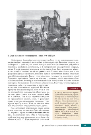 §4. Економічне та суспільно-політичне життя 39
3. Стан сільського господарства. Голод 1946–1947 рр.
Найбільшою бідою сільського господарства було те, що воно вважалося «са-
модостатнім» і в повоєнні роки майже не фінансувалося. Водночас держава ви-
смоктувала із села все, що могла. Бракувало не тільки придатних для роботи
тракторів, комбайнів, автомашин, а й найпростіших землеробських знарядь,
тягла. У плуг доводилося впрягати корів, а коли їх не було, впрягалися жінки-
колгоспниці як основна на той час робоча сила. Чимало земельних площ за пе-
ріод окупації було занедбано, поголів’я худоби скоротилося. Гостро бракувало
кваліфікованих кадрів. Такому стану сільського господарства відповідало вкрай
безправне, принижене (навіть за мірками сталінських часів) становище сіль-
ського населення. Воно було позбавлене свободи пересування, оскільки не мало
паспортів. Не мало воно й пенсійного забезпечення. Скрутним було матеріальне
становище всіх, хто працював у радгоспах і
колгоспах за символічні трудодні. Не маючи
прибутку з колгоспної праці, вони жили зі сво-
го присадибного господарства. Зрозуміло, що
за таких умов селяни прагнули уникати робо-
ти в колгоспі. Тоді влада підвищила податок
на присадибний клапоть землі. У результаті
стало невигідно вирощувати городину, утри-
мувати худобу, птицю. Щоб не платити пода-
ток, люди почали вирубувати плодові дерева.
Для активізації підневільної праці селян
влада вдавалася до політики батога і пряника.
За «пряник» правило «соціалістичне змаган-
ня». Посушливого літа 1946 р. температура
повітря в окремих місцевостях республіки під-
німалася до 39 °С. Щоб виростити рекордний
У 1945 р. чисельність праце-
здатного населення в україн-
ському селі не перевищувала
3,5 млн проти 7,2 млн перед
війною. Після повернення з
армії, німецької каторги і ра-
дянського тилу кількість
працездатних у сільськогос-
подарському виробництві
зросла до 5,6 млн, але не до-
сягла довоєнного рівня.
У колгоспах працювали зде-
більшого жінки.
ÇÀÓÂÀÆÒÅ
 