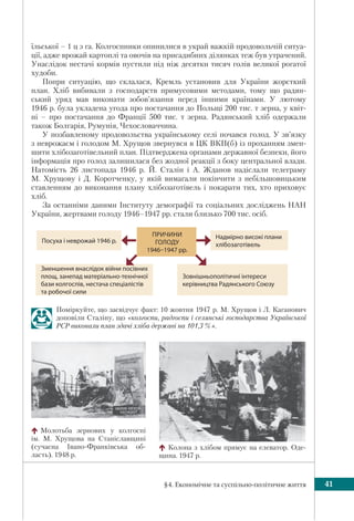 §4. Економічне та суспільно-політичне життя 41
їльської – 1 ц з га. Колгоспники опинилися в украй важкій продовольчій ситуа-
ції, адже врожай картоплі та овочів на присадибних ділянках теж був утрачений.
Унаслідок нестачі кормів пустили під ніж десятки тисяч голів великої рогатої
худоби.
Попри ситуацію, що склалася, Кремль установив для України жорсткий
план. Хліб вибивали з господарств примусовими методами, тому що радян-
ський уряд мав виконати зобов’язання перед іншими країнами. У лютому
1946 р. була укладена угода про постачання до Польщі 200 тис. т зерна, у квіт-
ні – про постачання до Франції 500 тис. т зерна. Радянський хліб одержали
також Болгарія, Румунія, Чехословаччина.
У позбавленому продовольства українському селі почався голод. У зв’язку
з неврожаєм і голодом М. Хрущов звернувся в ЦК ВКП(б) із проханням змен-
шити хлібозаготівельний план. Підтверджена органами державної безпеки, його
інформація про голод залишилася без жодної реакції з боку центральної влади.
Натомість 26 листопада 1946 р. Й. Сталін і А. Жданов надіслали телеграму
М. Хрущову і Д. Коротченку, у якій вимагали покінчити з небільшовицьким
ставленням до виконання плану хлібозаготівель і покарати тих, хто приховує
хліб.
За останніми даними Інституту демографії та соціальних досліджень НАН
України, жертвами голоду 1946–1947 рр. стали близько 700 тис. осіб.
Поміркуйте, що засвідчує факт: 10 жовтня 1947 р. М. Хрущов і Л. Каганович
доповіли Сталіну, що «колгоспи, радгоспи і селянські господарства Української
РСР виконали план здачі хліба державі на 101,3 %».
ПРИЧИНИ
ГОЛОДУ
1946–1947 pp.
Надмірно високі плани
хлібозаготівель
Зменшення внаслідок війни посівних
площ, занепад матеріально-технічної
бази колгоспів, нестача спеціалістів
та робочої сили
Зовнішньополітичні інтереси
керівництва Радянського Союзу
Посуха і неврожай 1946 p.
Молотьба зернових у колгоспі
ім. М. Хрущова на Станіславщині
(сучасна Івано-Франківська об-
ласть). 1948 р.
Колона з хлібом прямує на елеватор. Оде-
щина. 1947 р.
 