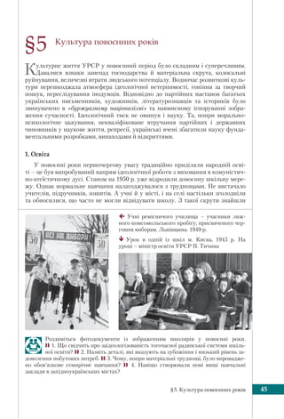 §5. Культура повоєнних років 45
Культура повоєнних років
Культурне життя УРСР у повоєнний період було складним і суперечливим.
Давалися взнаки занепад господарства й матеріальна скрута, колосальні
руйнування, величезні втрати людського потенціалу. Водночас розвиткові куль-
тури перешкоджала атмосфера ідеологічної нетерпимості, гоніння за творчий
пошук, переслідування інодумців. Відповідно до партійних настанов багатьох
українських письменників, художників, літературознавців та істориків було
звинувачено в «буржуазному націоналізмі» та навмисному ігноруванні зобра-
ження сучасності. Ідеологічний тиск не оминув і науку. Та, попри морально-
психологічне цькування, некваліфіковане втручання партійних і державних
чиновників у наукове життя, репресії, українські вчені збагатили науку фунда-
ментальними розробками, винаходами й відкриттями.
1. Освіта
У повоєнні роки першочергову увагу традиційно приділяли народній осві-
ті – це був випробуваний напрям ідеологічної роботи з виховання в комуністич-
но-атеїстичному дусі. Станом на 1950 р. уже відродили довоєнну шкільну мере-
жу. Однак нормальне навчання налагоджувалося з труднощами. Не вистачало
учителів, підручників, зошитів. А учні й у місті, і на селі настільки зголодніли
та обносилися, що часто не могли відвідувати школу. З такої скрути знайшли
§5
Учні ремісничого училища – учасники лиж-
ного комсомольського пробігу, присвяченого чер-
говим виборам. Львівщина. 1949 р.
Урок в одній із шкіл м. Києва, 1945 р. На
уроці – міністр освіти УРСР П. Тичина
Роздивіться фотодокументи із зображенням школярів у повоєнні роки.
1. Що свідчить про заідеологізованість тогочасної радянської системи шкіль-
ної освіти? 2. Назвіть деталі, які вказують на зубожіння і низький рівень за-
доволення побутових потреб. 3. Чому, попри матеріальні труднощі, було впровадже-
но обов’язкове семирічне навчання?  4. Навіщо створювали нові вищі навчальні
заклади в західноукраїнських містах?
 
