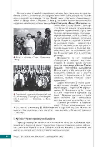 Розділ I. УКРАЇНА В ПОВОЄННИЙ ПЕРІОД (1945–1955)50
Кіномистецтво в Україні в перші повоєнні роки було представлено лише ро-
ботами Київської кіностудії, яка щорічно випускала один-два фільми. Вельми
популярними були, зокрема, стрічки «Третій удар» І. Савченка, «Подвиг розвід-
ника» і «Щедре літо» Б. Барнета. У 1951 р. на екрани вийшов останній фільм
видатного українського кінорежисера Ігоря Савченка «Тарас Шевченко», го-
ловну роль у якому зіграв С. Бондар-
чук. Цензурні вимоги унеможливили
створення переконливого образу пое-
та, адже належало подати «революціо-
нера-демократа», який слухняно діє
за настановами старших російських
братів. Попри те, у фільмі є і правди-
во зображені факти – насамперед в
епізодах, що оповідають про роки за-
слання, солдатчини. І. Савченко рап-
тово помер, так і не закінчивши стріч-
ки. Її завершували учні й асистенти
режисера.
Незважаючи на всі труднощі,
збагачувалося музичне мистецтво
України. В оперній царині значний
розголос мала опера «Богдан Хмель-
ницький» Костянтина Данькевича.
Під час показу в Москві партійні про-
пагандисти виявили, що її лібрето,
написане О. Корнійчуком та В. Васи-
левською, містило численні «ідейні
прорахунки».
Хорове мистецтво України розви-
валося завдяки діяльності визначних
хормейстерів Г. Верьовки, М. Вериків-
ського, П. Козицького та ін. Націо-
нальний академічний народний хор
імені Г. Верьовки протягом усіх років
свого існування був і залишається
центром народної музичної культури.
Активно розвивався й пісенний
жанр. Плідно співпрацювали поет
А. Малишко і композитор П. Майборода, які подарували народові «Київський
вальс», «Білі каштани», «Ми підем, де трави похилі», «Пісню про рушник»,
«Стежину».
4. Архітектура й образотворче мистецтво
Перед архітекторами в цей час стояло завдання: не просто відбудувати зруй-
новані міста і села, а й провести докорінну їх реконструкцію на основі найнові-
ших досягнень науки і техніки. Забудова житлових масивів, розташованих не-
далеко від центрів міст, була переважно малоповерховою.
Кадр із фільму «Тарас Шевченко».
1951 р.
Державний український народний хор
під час виступу. У центрі художній керів-
ник і диригент Г. Верьовка, м. Київ.
1952 р.
 