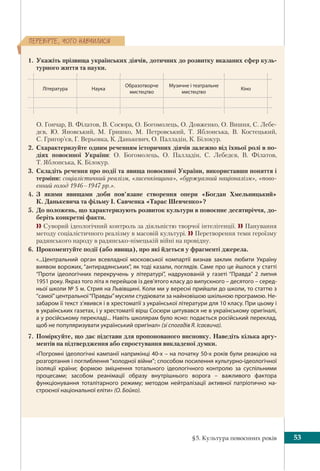 §5. Культура повоєнних років 53
ÏÅÐÅÂ³ÐÒÅ, ×ÎÃÎ ÍÀÂ×ÈËÈÑß
1. Укажіть прізвища українських діячів, дотичних до розвитку вказаних сфер куль-
турного життя та науки.
Література Наука
Образотворче
мистецтво
Музичне і театральне
мистецтво
Кіно
О. Гончар, В. Філатов, В. Сосюра, О. Богомолець, О. Довженко, О. Вишня, С. Лебе-
дєв, Ю. Яновський, М. Гришко, М. Петровський, Т. Яблонська, В. Костецький,
С. Григор’єв, Г. Верьовка, К. Данькевич, О. Палладін, К. Білокур.
2. Схарактеризуйте одним реченням історичних діячів залежно від їхньої ролі в по-
діях повоєнної України: О. Богомолець, О. Палладін, С. Лебедєв, В. Філатов,
Т. Яблонська, К. Білокур.
3. Складіть речення про події та явища повоєнної України, використавши поняття і
терміни: соціалістичний реалізм, «лисенківщина», «буржуазний націоналізм», «пово-
єнний голод 1946–1947 рр.».
4. З якими явищами доби пов’язане створення опери «Богдан Хмельницький»
К. Данькевича та фільму І. Савченка «Тарас Шевченко»?
5. До положень, що характеризують розвиток культури в повоєнне десятиріччя, до-
беріть конкретні факти.
 Суворий ідеологічний контроль за діяльністю творчої інтелігенції.  Панування
методу соціалістичного реалізму в масовій культурі.  Перетворення теми героїзму
радянського народу в радянсько-німецькій війні на провідну.
6. Прокоментуйте події (або явища), про які йдеться у фрагменті джерела.
«...Центральний орган всевладної московської компартії визнав заклик любити Україну
виявом ворожих, “антирадянських”, як тоді казали, поглядів. Саме про це йшлося у статті
“Проти ідеологічних перекручень у літературі”, надрукованій у газеті “Правда” 2 липня
1951 року. Якраз того літа я перейшов із дев’ятого класу до випускного – десятого – серед-
ньої школи № 5 м. Стрия на Львівщині. Коли ми у вересні прийшли до школи, то статтю з
“самої”центральної“Правды”мусили студіювати за найновішою шкільною програмою. Не-
забаром її текст з’явився і в хрестоматії з української літератури для 10 класу. При цьому і
в українських газетах, і у хрестоматії вірш Сосюри цитувався не в українському оригіналі,
а у російському перекладі... Навіть школярам було ясно: подається російський переклад,
щоб не популяризувати український оригінал» (зі спогадів Я. Ісаєвича). 
7. Поміркуйте, що дає підстави для пропонованого висновку. Наведіть кілька аргу-
ментів на підтвердження або спростування викладеної думки.
«Погромні ідеологічні кампанії наприкінці 40-х – на початку 50-х років були реакцією на
розгортання і поглиблення “холодної війни”; способом посилення культурно-ідеологічної
ізоляції країни; формою зміцнення тотального ідеологічного контролю за суспільними
процесами; засобом реанімації образу внутрішнього ворога – важливого фактора
функціонування тоталітарного режиму; методом нейтралізації активної патріотично на-
строєної національної еліти» (О. Бойко).
 