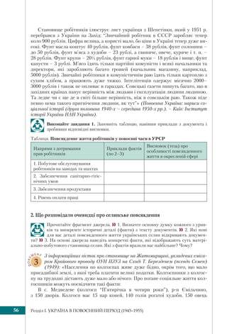 Розділ I. УКРАЇНА В ПОВОЄННИЙ ПЕРІОД (1945–1955)56
Становище робітників ілюструє лист українця з Шепетівки, який у 1951 р.
перебрався з України на Захід: “Звичайний робітник в СССР заробляє тепер
коло 900 рублів. Цифра велика, а користі мало, бо ціни в Україні тепер дуже ви-
сокі. Фунт масла коштує 40 рублів, фунт ковбаси – 38 рублів, фунт солонини –
до 50 рублів, фунт м’яса з худоби – 23 рублі, а свиняче, овече, куряче і т. п. –
28 рублів. Фунт крупи – 20½ рублів, фунт гарної муки – 18 рублів і вище, фунт
капусти – 3 рублі. М’ясо їдять тільки партійні комуністи і всякі начальники та
директори, які заробляють багато грошей (начальник магазину, наприклад,
5000 рублів). Звичайні робітники в комуністичнім раю їдять тільки картоплю з
сухим хлібом, а працюють дуже тяжко. Інтелігенція одержує місячно 2000–
3000 рублів і також не опливає в гараздах. Совєцькі газети пишуть багато, що в
західних країнах панує нерівність між людьми і експлуатація людини людиною.
Та ледве чи є ще де в світі більше нерівність, ніж в совєцькім раю. Також ніде
певно нема такого пригнічення людини, як тут”» (Повоєнна Україна: нариси со-
ціальної історії (друга половина 1940-х – середина 1950-х рр.). – Київ: Інститут
історії України НАН України).
Виконайте завдання 1. Заповніть таблицю, навівши приклади з документа і
зробивши відповідні висновки.
Таблиця. Повсякденне життя робітників у повоєнні часи в УРСР
Напрями з дотримання
прав робітників
Приклади фактів
(по 2–3)
Висновок (теза) про
особливості повсякденного
життя в окресленій сфері
1. Побутове обслуговування
робітників на заводах та шахтах
2. Забезпечення санітарно-гігіє-
нічних умов
3. Забезпечення продуктами
4. Рівень оплати праці
2. Що розповідали очевидці про селянське повсякдення
Прочитайте фрагмент джерела. 1. Визначте основну думку кожного з урив-
ків та виокремте історичні деталі (факти) з тексту документів.  2. Які нові
для вас деталі повсякденного життя українських селян відкривають докумен-
ти? 3. На основі джерела наведіть конкретні факти, які відображають суть матері-
ально-побутового становища селян. Які з фактів вразили вас найбільше? Чому?
ДОКУ
МЕНТ
3
З інформаційних вісток про становище на Житомирщині, укладених еміса-
ром Крайового проводу ОУН ПЗУЗ на Сході Т. Березденем (псевдо Семен)
(1949): «Населення по колгоспах живе дуже бідно, окрім того, що мало
присадибної землі, з якої треба платити великі податки. Колгоспники з колгос-
пу на трудодні дістають дуже мало або нічого. Про погане соціяльне життя кол-
госпників можуть посвідчити такі факти:
В с. Медведеве (колгосп “П’ятирічка в чотири роки”), р-н Ємільчино,
з 150 дворів. Колгосп має 15 пар коней, 140 голів рогатої худоби, 150 овець
 