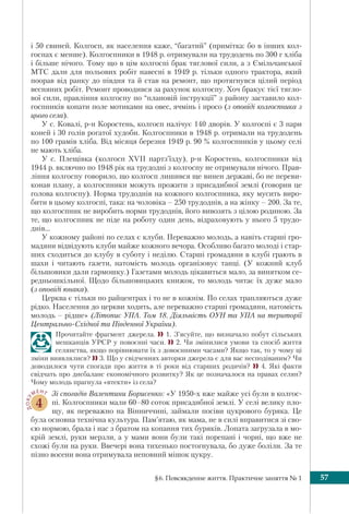 §6. Повсякденне життя. Практичне заняття № 1 57
і 50 свиней. Колгосп, як населення каже, “багатий” (примітка: бо в інших кол-
госпах є менше). Колгоспники в 1948 р. отримували на трудодень по 300 г хліба
і більше нічого. Тому що в цім колгоспі брак тяглової сили, а з Ємільчанської
МТС дали для польових робіт навесні в 1949 р. тільки одного трактора, який
поорав від ранку до півдня та й став на ремонт, що протягнувся цілий період
весняних робіт. Ремонт проводився за рахунок колгоспу. Хоч бракує тієї тягло-
вої сили, правління колгоспу по “плановій інструкції” з району заставило кол-
госпників копати поле мотиками на овес, ячмінь і просо (з оповіді колгоспника з
цього села).
У с. Ковалі, р-н Коростень, колгосп налічує 140 дворів. У колгоспі є 3 пари
коней і 30 голів рогатої худоби. Колгоспники в 1948 р. отримали на трудодень
по 100 грамів хліба. Від місяця березня 1949 р. 90 % колгоспників у цьому селі
не мають хліба.
У с. Плещівка (колгосп XVII партз’їзду), р-н Коростень, колгоспники від
1944 р. включно по 1948 рік на трудодні з колгоспу не отримували нічого. Прав-
ління колгоспу говорило, що колгосп лишився ще винен державі, бо не переви-
конав плану, а колгоспники можуть прожити з присадибної землі (говорив це
голова колгоспу). Норма трудоднів на кожного колгоспника, яку мусить виро-
бити в цьому колгоспі, така: на чоловіка – 250 трудоднів, а на жінку – 200. За те,
що колгоспник не виробить норми трудоднів, його вивозять з цілою родиною. За
те, що колгоспник не піде на роботу один день, відраховують у нього 5 трудо-
днів...
У кожному районі по селах є клуби. Переважно молодь, а навіть старші гро-
мадяни відвідують клуби майже кожного вечора. Особливо багато молоді і стар-
ших сходиться до клубу в суботу і неділю. Старші громадяни в клубі грають в
шахи і читають газети, натомість молодь організовує танці. (У кожний клуб
більшовики дали гармошку.) Газетами молодь цікавиться мало, за винятком се-
редньошкільної. Щодо більшовицьких книжок, то молодь читає їх дуже мало
(з оповіді юнака).
Церква є тільки по райцентрах і то не в кожнім. По селах трапляються дуже
рідко. Населення до церкви ходить, але переважно старші громадяни, натомість
молодь – рідше» (Літопис УПА. Том 18. Діяльність ОУН та УПА на території
Центрально-Східної та Південної України).
Прочитайте фрагмент джерела.  1. З’ясуйте, що визначало побут сільських
мешканців УРСР у повоєнні часи.  2. Чи змінилися умови та спосіб життя
селянства, якщо порівнювати їх з довоєнними часами? Якщо так, то у чому ці
зміни виявлялися?  3. Що у свідченнях авторки джерела є для вас несподіваним? Чи
доводилося чути спогади про життя в ті роки від старших родичів?  4. Які факти
свідчать про дисбаланс економічного розвитку? Як це позначалося на правах селян?
Чому молодь прагнула «втекти» із села?
ДОКУ
МЕНТ
4
Зі спогадів Валентини Борисенко: «У 1950-х вже майже усі були в колгос-
пі. Колгоспники мали 60–80 соток присадибної землі. У селі велику пло-
щу, як переважно на Вінниччині, займали посіви цукрового буряка. Це
була основна технічна культура. Пам’ятаю, як мама, не в силі вправитися зі сво-
єю нормою, брала і нас з братом на копання тих буряків. Лопата загрузала в мо-
крій землі, руки мерзли, а у мами вони були такі порепані і чорні, що вже не
схожі були на руки. Ввечері вона тихенько постогнувала, бо дуже боліли. За те
пізно восени вона отримувала неповний мішок цукру.
 