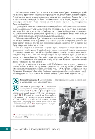 Розділ I. УКРАЇНА В ПОВОЄННИЙ ПЕРІОД (1945–1955)58
Колгоспникам важко було залишитися вдома, щоб обробити свою присадиб-
ну ділянку. Ґрунти тут переважно сірі родючі, де добре родять плодові дерева.
Люди вирощували чимало полуниць, малини, але особливо багато фруктів.
У домашньому господарстві були свині (одна або двоє на рік), корова, кури та
різна дрібна живність. Рідше розводили гусей, качок, індиків. У кількох родинах
була ще й пасіка...
Сухофрукти становили основну статтю прибутку майже кожного селянина.
Цей промисел, досить трудомісткий, був основним ще в 19 ст., але він продо-
вжувався і за колгоспного часу. Оскільки на трудодні майже нічого не платили,
то колгоспники мали додатковий прибуток із садівництва. Тому вони вціліли
навіть тоді, коли кожне дерево обкладалося податками.
Осінньо-зимовий одяг був однаковим для чоловіків і жінок – ватяна куфай-
ка. Жінки на свято мали короткі пальта “сачки” з сукна. Поверх них одягали ве-
ликі картаті вовняні хустки ще довоєнних запасів. Кожухи, хоч у декого ще
були у скринях, майже не носили.
Їжа повсякденна і святкова подолян була переважно традиційною, хоч
з’являлися і нові страви. У раціоні харчування селянської родини переважала
борошняна та молочна їжа. М’яса і риби споживали мало, переважно на свята.
Готували їжу в печі, але вже використовували керосиновий примус, який був
далеко не в кожній родині. Готували також вареники, найчастіше з підсоленим
сиром, які заправляли підсмаженим з цибулею салом. Не часто подавали на сні-
дання “смаженю” на салі (яєчню).
З продуктів купляли переважно хліб. Рибні консерви купляли у випадках
різних оказій. У селян на куповані продукти не було грошей» (В. Борисенко
«Повсякдення мешканців подільського села 1950–1960-х років (на прикладі села
Хижинець Вінницької області)». Соціальні трансформації в Україні: пізній сталі-
нізм і хрущовська доба. – Київ: Інститут історії України НАН України, 2015).
Виконайте завдання 2. Сформулюйте 4–5 тверджень про умови та спосіб жит-
тя українських селян у повоєнні часи.
Роздивіться фотографії.  1. Які явища
повсякденного життя українців вони за-
свідчують?  2. Які з фотографій мають
пропагандистський характер? У чому він виявля-
ється?  3. Роздивіться людей на фотографіях.
Про які почуття і настрої говорять їхні обличчя,
постаті й жести? 4. Які деталі на фото свідчать
про рівень добробуту цих людей, їхній моральний
і психологічний стан? 5. Які почуття ви відчува-
єте до зображених людей?
Політвиховна година в колгоспі ім. Сталіна на
Львівщині. 1949 р.
 