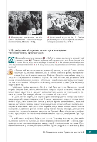 §6. Повсякденне життя. Практичне заняття № 1 59
3. Що довідуємося з історичних джерел про життя городян
у повоєнні часи (на прикладі Одеси)
Прочитайте фрагмент джерела. 1. Виберіть рядки, що свідчать про побутові
умови городян. 2. Чому матеріальне забезпечення одеситів було ліпшим, ніж
в інших містах, віддалених від моря й портів? 3. Як життя одеситів відрізня-
лося від повсякдення селян? 4. У чому виявлялися труднощі із забезпечення одеситів
житлом?
ДОКУ
МЕНТ
5
«Батьки мої жили в одноповерховому будиночку в центрі Одеси, за пів-
кварталу від вулиці Пушкінської. У перші повоєнні роки з продоволь-
ством було, як і раніше, кепсько. Щоб хоч бодай як послабити напругу,
людям стали роздавати землю під городи. Як і всі містяни, ми доглядали свій
город, врожай дбайливо збирали і зберігали – перебирали, що треба, підсушува-
ли, щось засолювали і відправляли до льоху, викопаного у дворі (теж характер-
на риса 1940-х).
Найбільше раділи картоплі. Дітей у сім’ї було шестеро. Картопля, солоні
огірки, капуста були, звісно, смачніші від макухи, коржів з висівок, толокна та
інших таких продуктів з Привозу, які найчастіше бачили на столі одесити. За-
вжди жаданим був вінегрет, він посідав почесне місце на столі.
В Одесі, звісно, виручала й морська риба і морепродукти, серед яких найпо-
ширенішими були рачки (креветки). З часом у крамницях поряд з такими звич-
ними і обридлими баночками бичків у томаті, крабів далекосхідних, червоної
ікри на вагу стали частіше з’являтися м’ясо, курки, всіма улюблені ковбаси, роз-
ширився асортимент кондитерських виробів, котрі якось непомітно витіснили
саморобні льодяники, іриски, пісний цукор та інші ласощі з базару. Але одесити
звикли, що справжні продукти купують на Привозі. Дуже цінувалося знайом-
ство з продавцями і взагалі працівниками сфери торгівлі, поширеним був бар-
тер.
У моїй школі не було ні буфета, ані їдальні. У велику перерву ми, діти, вибі-
гали щось купити на вулицю, де жваво торгували пиріжками (8–15 коп.), варе-
ними рачками, пшонкою (вареною кукурудзою), соняшниковим насінням. Осо-
бливим попитом у школярів користувалися булочки-франзольки (6 коп.). Про
Житомирські колгоспниці на від-
критті Всесоюзної сільськогосподар-
ської виставки. Москва. 1952 р.
Колгоспниці колгоспу ім. В. Леніна
розвантажують хліб на пунктi заготзерна.
Бровари, Київська обл. 1946 р.
 