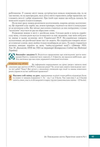§6. Повсякденне життя. Практичне заняття № 1 61
робітництво. У самому місті також зустрічається немало помешкань-нір, та не
так масово, як на пригороддях, малі діти в місті справляють добре враження, ви-
глядають веселі і добре відживлені. Про їхній одяг важко що-небудь сказати, бо
вони вліті ходять тільки в плавцях.
На вулиці зразу можна розпізнати колгоспників, зокрема дитину колгоспни-
ка. Це окремий клас паріїв, що, немов примари, снуються по місті в пошукуван-
ні за кусником хліба. Все міське населення ставиться до них погірдливо, і слово
“колхознік” вчується не раз як образливе слово.
Розмовною мовою в місті є російська мова. Скільки разів я почула україн-
ську мову, стільки разів мусіла оглянутися за тою людиною, таке воно небуден-
не явище в цьому великому місті Української РСР. По-українськи говорять
колгоспники, які російської мови так і не знають. По-українськи говорять моло-
ді селянські хлопці, яких щойно тільки позабирали до шкіл. Та вони стараються
якомога швидше перейти на мову “найкультурнішої нації”» (Літопис УПА.
Том 18. Діяльність ОУН та УПА на території Центрально-Східної та Південної
України).
Виконайте завдання 3. Поділіться враженнями про повсякденне життя меш-
канців Одеси у повоєнні часи: наведіть 5–6 фактів, що вразили найбільше, зро-
біть висновок про наслідки державної соціальної політики.
ÂÐÀÆÅÍÍß Â³Ä ÓÐÎÊÓ Як інформація опрацьованих на уроці джерел змінила ваші
уявлення про життя в СРСР у повоєнні роки? Чи легко вам уявити повсякденне жит-
тя тієї доби? Чому? Які деталі у свідченнях очевидців про події та явища повоєнних
років справили на вас найбільше враження?
Поставте собі оцінку за урок, зарахувавши за різні етапи роботи відповідні бали:
за кожне із завдань (завдання 1–3) – від 1 до 3 балів. Так само (від 1 до 3 балів)
оцініть свою участь в обговоренні в парах/групах (максимальна оцінка –12 балів).
 