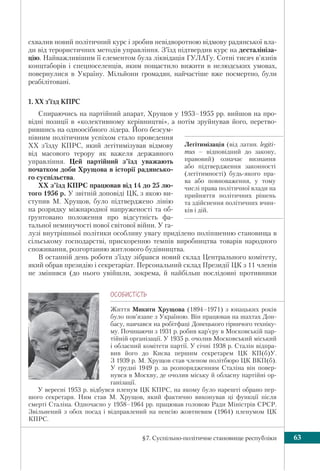 §7. Суспільно-політичне становище республіки 63
схвалив новий політичний курс і зробив невідворотною відмову радянської вла-
ди від терористичних методів управління. З’їзд підтвердив курс на десталініза-
цію. Найважливішим її елементом була ліквідація ГУЛАГу. Сотні тисяч в’язнів
концтаборів і спецпоселенців, яким пощастило вижити в нелюдських умовах,
повернулися в Україну. Мільйони громадян, найчастіше вже посмертно, були
реабілітовані.
1. XX з’їзд КПРС
Спираючись на партійний апарат, Хрущов у 1953–1955 рр. вийшов на про-
відні позиції в «колективному керівництві», а потім зруйнував його, перетво-
рившись на одноосібного лідера. Його безсум-
нівним політичним успіхом стало проведення
XX з’їзду КПРС, який легітимізував відмову
від масового терору як важеля державного
управління. Цей партійний з’їзд уважають
початком доби Хрущова в історії радянсько-
го суспільства.
XX з’їзд КПРС працював від 14 до 25 лю-
того 1956 р. У звітній доповіді ЦК, з якою ви-
ступив М. Хрущов, було підтверджено лінію
на розрядку міжнародної напруженості та об-
ґрунтовано положення про відсутність фа-
тальної неминучості нової світової війни. У га-
лузі внутрішньої політики особливу увагу приділено поліпшенню становища в
сільському господарстві, прискоренню темпів виробництва товарів народного
споживання, розгортанню житлового будівництва.
В останній день роботи з’їзду зібрався новий склад Центрального комітету,
який обрав президію і секретаріат. Персональний склад Президії ЦК з 11 членів
не змінився (до нього увійшли, зокрема, й найбільш послідовні противники
ÎÑÎÁÈÑÒ³ÑÒÜ
Життя Микити Хрущова (1894–1971) з юнацьких років
було пов’язане з Україною. Він працював на шахтах Дон-
басу, навчався на робітфаці Донецького гірничого техніку-
му. Починаючи з 1931 р. робив кар’єру в Московській пар-
тійній організації. У 1935 р. очолив Московський міський
і обласний комітети партії. У січні 1938 р. Сталін відпра-
вив його до Києва першим секретарем ЦК КП(б)У.
З 1939 р. М. Хрущов став членом політбюро ЦК ВКП(б).
У грудні 1949 р. за розпорядженням Сталіна він повер-
нувся в Москву, де очолив міську й обласну партійні ор-
ганізації.
У вересні 1953 р. відбувся пленум ЦК КПРС, на якому було нарешті обрано пер-
шого секретаря. Ним став М. Хрущов, який фактично виконував ці функції після
смерті Сталіна. Одночасно у 1958–1964 рр. працював головою Ради Міністрів СРСР.
Звільнений з обох посад і відправлений на пенсію жовтневим (1964) пленумом ЦК
КПРС.
Легітимізація (від латин. legiti-
mus – відповідний до закону,
правовий) означає визнання
або підтвердження законності
(легітимності) будь-якого пра-
ва або повноваження, у тому
числі права політичної влади на
прийняття політичних рішень
та здійснення політичних вчин-
ків і дій.
 