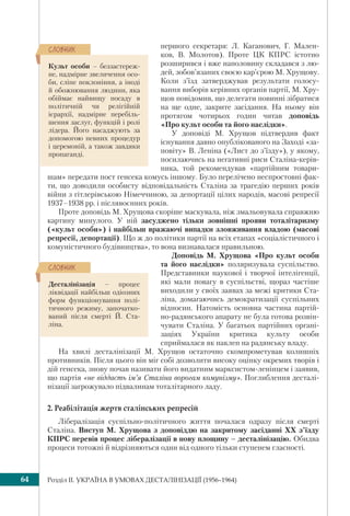 Розділ IІ. УКРАЇНА В УМОВАХ ДЕСТАЛІНІЗАЦІЇ (1956–1964)64
першого секретаря: Л. Каганович, Г. Мален-
ков, В. Молотов). Проте ЦК КПРС істотно
розширився і вже наполовину складався з лю-
дей, зобов’язаних своєю кар’єрою М. Хрущову.
Коли з’їзд затверджував результати голосу-
вання виборів керівних органів партії, М. Хру-
щов повідомив, що делегати повинні зібратися
на ще одне, закрите засідання. На ньому він
протягом чотирьох годин читав доповідь
«Про культ особи та його наслідки».
У доповіді М. Хрущов підтвердив факт
існування давно опублікованого на Заході «за-
повіту» В. Леніна («Лист до з’їзду»), у якому,
посилаючись на негативні риси Сталіна-керів-
ника, той рекомендував «партійним товари-
шам» передати пост генсека комусь іншому. Було перелічено неспростовні фак-
ти, що доводили особисту відповідальність Сталіна за трагедію перших років
війни з гітлерівською Німеччиною, за депортації цілих народів, масові репресії
1937–1938 рр. і післявоєнних років.
Проте доповідь М. Хрущова скоріше маскувала, ніж змальовувала справжню
картину минулого. У ній засуджено тільки зовнішні прояви тоталітаризму
(«культ особи») і найбільш вражаючі випадки зловживання владою (масові
репресії, депортації). Що ж до політики партії на всіх етапах «соціалістичного і
комуністичного будівництва», то вона визнавалася правильною.
Доповідь М. Хрущова «Про культ особи
та його наслідки» поляризувала суспільство.
Представники наукової і творчої інтелігенції,
які мали повагу в суспільстві, щораз частіше
виходили у своїх заявах за межі критики Ста-
ліна, домагаючись демократизації суспільних
відносин. Натомість основна частина партій-
но-радянського апарату не була готова розвін-
чувати Сталіна. У багатьох партійних органі-
заціях України критика культу особи
сприймалася як наклеп на радянську владу.
На хвилі десталінізації М. Хрущов остаточно скомпрометував колишніх
противників. Після цього він міг собі дозволити високу оцінку окремих творів і
дій генсека, знову почав називати його видатним марксистом-ленінцем і заявив,
що партія «не віддасть ім’я Сталіна ворогам комунізму». Поглиблення десталі-
нізації загрожувало підвалинам тоталітарного ладу.
2. Реабілітація жертв сталінських репресій
Лібералізація суспільно-політичного життя почалася одразу після смерті
Сталіна. Виступ М. Хрущова з доповіддю на закритому засіданні ХХ з’їзду
КПРС перевів процес лібералізації в нову площину – десталінізацію. Обидва
процеси тотожні й відрізняються один від одного тільки ступенем гласності.
Культ особи – беззастереж-
не, надмірне звеличення осо-
би, сліпе поклоніння, а іноді
й обожнювання людини, яка
обіймає найвищу посаду в
політичній чи релігійній
ієрархії, надмірне перебіль-
шення заслуг, функцій і ролі
лідера. Його насаджують за
допомогою певних процедур
і церемоній, а також завдяки
пропаганді.
ÑËÎÂÍÈÊ
Десталінізація – процес
ліквідації найбільш одіозних
форм функціонування полі-
тичного режиму, започатко-
ваний після смерті Й. Ста-
ліна.
ÑËÎÂÍÈÊ
 