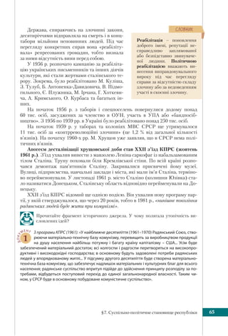 §7. Суспільно-політичне становище республіки 65
Держава, спираючись на злочинні закони,
десятиріччями відправляла на смерть і в конц-
табори мільйони неповинних людей. Під час
перегляду конкретних справ вона «реабіліту-
вала» репресованих громадян, тобто визнала
за ними відсутність вини перед собою.
У 1956 р. розпочато кампанію за реабіліта-
цію українських письменників та інших діячів
культури, які стали жертвами сталінського те-
рору. Зокрема, було реабілітовано М. Куліша,
З. Тулуб, Б. Антоненка-Давидовича, В. Підмо-
гильного, Є. Плужника, М. Ірчана, Г. Хоткеви-
ча, А. Кримського, О. Курбаса та багатьох ін-
ших.
На початок 1956 р. з таборів і спецпоселень повернулися додому понад
60 тис. осіб, засуджених за членство в ОУН, участь в УПА або «бандпосіб-
ництво». З 1956 по 1959 рр. в Україні було реабілітовано понад 250 тис. осіб.
На початок 1959 р. у таборах та колоніях МВС СРСР ще утримувалося
11 тис. осіб за «контрреволюційні злочини» (це 1,2 % від загальної кількості
в’язнів). На початку 1960-х рр. М. Хрущов уже заявляв, що в СРСР нема полі-
тичних в’язнів.
Апогеєм десталінiзації хрущовської доби став ХХІІ з’їзд КПРС (жовтень
1961 р.). З’їзд ухвалив винести з мавзолею Ленiна саркофаг із набальзамованим
тілом Сталіна. Труну поховали біля Кремлівської стіни. По всій країні розпо-
чався демонтаж пам’ятників Сталіну. Закривалися присвячені йому музеї.
Вулиці, підприємства, навчальні заклади і міста, які мали ім’я Сталіна, терміно-
во перейменовували. У листопаді 1961 р. місто Сталіно (колишня Юзівка) ста-
ло називатися Донецьком, Сталінську область відповідно перейменували на До-
нецьку.
ХХІІ з’їзд КПРС відомий ще однією подією. Він ухвалив нову програму пар-
тії, у якій стверджувалося, що через 20 років, тобто в 1981 р., «нинішнє покоління
радянських людей буде жити при комунізмі».
Прочитайте фрагмент історичного джерела. У чому полягала утопічність ви-
словлених ідей?
ДОКУ
МЕНТ
1
З програми КПРС (1961): «У найближче десятиліття (1961–1970) Радянський Союз, ство-
рюючи матеріально-технічну базу комунізму, перевищить за виробництвом продукції
на душу населення найбільш потужну і багату країну капіталізму – США... Усім буде
забезпечений матеріальний достаток; всі колгоспи і радгоспи перетворяться на високопро-
дуктивні і високодохідні господарства; в основному будуть задоволені потреби радянських
людей у впорядкованому житлі... У підсумку другого десятиліття буде створена матеріально-
технічна база комунізму, що забезпечує надлишок матеріальних і культурних благ для всього
населення; радянське суспільство впритул підійде до здійснення принципу розподілу за по-
требами, відбудеться поступовий перехід до єдиної загальнонародної власності. Таким чи-
ном, у СРСР буде в основному побудоване комуністичне суспільство».
Реабілітація – поновлення
доброго імені, репутації не-
справедливо заплямованої
або безпідставно звинуваче-
ної людини. Політичною
реабілітацією вважають ви-
несення виправдовувального
вироку під час перегляду
справи за відсутністю складу
злочину або за недоведенням
участі в скоєнні злочину.
ÑËÎÂÍÈÊ
 