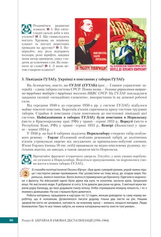 Розділ IІ. УКРАЇНА В УМОВАХ ДЕСТАЛІНІЗАЦІЇ (1956–1964)66
Роздивіться радянські
плакати.  1. Які світо-
глядні ідеали доби в них
утілено?  2. Що символізують
постать Хрущова на першому
плакаті та постаті пересічних
громадян на другому?  3. По-
міркуйте, яку роль відіграють
кольори, різні шрифти, завдяки
яким автор привертає увагу гля-
дачів до ключових слів. Як пояс-
нити ці слова?  4. З якою ме-
тою створено плакати?
3. Ліквідація ГУЛАГу. Українці в повстаннях у таборах ГУЛАГу
Ви, безперечно, знаєте, що ГУЛАГ (ГУТАБ) (рос. – Главное управление ла-
герей) – єдина табірна система СРСР. Повна назва – Головне управління виправ-
но-трудових таборів і трудових поселень НКВС СРСР. На ГУЛАГ покладалися
завдання ізоляції «ненадійних елементів», використання їх як дешевої робочої
сили.
Від середини 1940-х до середини 1950-х рр. у системі ГУЛАГу відбулося
майже півсотні повстань. Боротьба в’язнів спричинила кризу системи трудових
таборів. Страйки й повстання стали поштовхом до поступової ліквідації цієї
системи. Найвідомішими в таборах ГУЛАГу були повстання в Норильську
(місто в Красноярському краї, РФ) у травні – серпні 1953 р., Воркуті (місто в
Республіці Комі, РФ) у травні – серпні 1953 р., Кенгірі (Казахстан) у трав-
ні – червні 1954 р.
У 1948 р. на базі 6 табірних відділень Норильтабору створено табір особли-
вого режиму – Горлаг (Головний особливо режимний табір), де політичних
в’язнів утримували окремо від засуджених за кримінально-побутові злочини.
В’язні Горлагу (понад 16 тис. осіб) працювали на мідно-нікелевому руднику, ву-
гільних шахтах, на заводах, а також зводили місто Норильськ.
Прочитайте фрагмент історичного джерела. З’ясуйте, у яких умовах перебува-
ли ув’язнені в Норильтаборі. Поділіться припущеннями, чи відрізнялися умо-
ви життя в інших таборах ГУЛАГу.
ДОКУ
МЕНТ
2
Зі спогадів політув’язненої Оксани Юрчук: «Був дуже суворий режим, украй важка пра-
ця і нестерпні умови проживання. Нас розмістили на тому місці, де згодом виріс Но-
рильськ, жили в палатках. Вночі волосся примерзало до брезенту. Одягали в недонос-
ки з фронту. На військовій одежі були дірки від куль та осколків, засохла кров. Загризали
воші. Не вистачало води. Її добували зі снігу. Їсти давали два рази на день. З житньої муки ва-
рили рідку баланду, до якої додавали гнилу кільку. Хліба отримували мізерну кількість, і то з
якимись домішками. На нас страшно було дивитися.
Робота каторжна, працювали в кар’єрах по 12 годин, жінкам доводили ту саму норму ви-
робітку, що й чоловікам. Дозволялося писати додому тільки два листи на рік. Нашим
здоров’ям ніхто не цікавився, натомість на кожному кроці – зневага, нещасні випадки. Люди
божеволіли. Про те все тяжко забути, не кожна каторжанка могла знести такі умови».
 