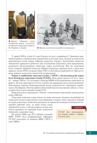 §7. Суспільно-політичне становище республіки 67
У травні 1953 р. в’язні 4-ї зони Горлагу на чолі з українцем Є. Грицяком при-
пинили роботу і відмовилися повертатися в житлову зону. Згодом до повсталих
приєдналися в’язні інших табірних відділень Горлагу. Бунтівники вимагали
зменшення тривалості робочого дня, поліпшення побутових умов проживання,
медичного обслуговування, перегляду справ політв’язнів. Під час повстання
були створені страйкові комітети табірних відділень, провідну роль у яких віді-
гравали члени ОУН, колишні бійці УПА та балтійські націоналісти. Протисто-
яння тривало до початку липня й було придушене.
Одним із найбільших виступів в’язнів у СРСР у післясталінський період
було Кенгірське повстання в’язнів ГУЛАГу. Повстання тривало 42 дні у трав-
ні – червні 1954 р. Усі ув’язнені в Кенгірі (6500 осіб) відмовилися виходити на
роботу. До них приєдналося 12 тис. в’язнів, що працювали на сусідніх рудниках.
Повстанням керував Конспіративний центр націоналістів, переважно україн-
ських. Незабаром у Кенгір прибув військовий ешелон внутрішніх військ, у скла-
ді якого було п’ять екіпажів танків Т-34.
Повстання було придушене. Убитих і покалічених повстанців налічувалося
понад 700 осіб.
Унаслідок повстань влада пішла на певні поступки в’язням спецтаборів: їм
дозволили вільно пересуватися поза бараками в межах зони; скасували номери
на одязі ув’язнених; дозволили виходити на працю без конвою; встановили 8-го-
динний робочий день, за який в’язні стали
отримувати плату у вигляді карток на їжу, яку
могли придбати на території зони; дозволили
побачення з рідними тощо.
На кінець 1950-х рр. 70 % таборів і колоній
МВС СРСР було розформовано. Офіційно
ГУЛАГ скасували за наказом МВС СРСР у
січні 1960 р.
Жінки-політв’язні на роботі в копальнях
Зразки табірного одягу
ув’язнених жінок. З експози-
ції Музею визвольної бороть-
би України у Львові
ГУЛАГ був ліквідований,
але мережа тюрем і таборів
існувала далі.
ÇÀÓÂÀÆÒÅ
 