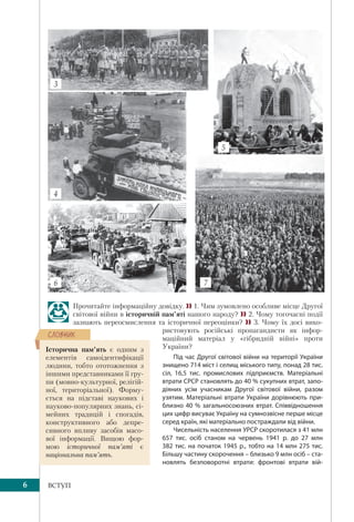 6 ВСТУП
Прочитайте інформаційну довідку.  1. Чим зумовлено особливе місце Другої
світової війни в історичній пам’яті нашого народу?  2. Чому тогочасні події
зазнають переосмислення та історичної переоцінки?  3. Чому їх досі вико-
ристовують російські пропагандисти як інфор-
маційний матеріал у «гібридній війні» проти
України?
Під час Другої світової війни на території України
знищено 714 міст і селищ міського типу, понад 28 тис.
сіл, 16,5  тис. промислових підприємств. Матеріальні
втрати СРСР становлять до 40 % сукупних втрат, запо-
діяних усім учасникам Другої світової війни, разом
узятим. Матеріальні втрати України дорівнюють при-
близно 40 % загальносоюзних втрат. Співвідношення
цих цифр висуває Україну на сумнозвісне перше місце
серед країн, які матеріально постраждали від війни.
Чисельність населення УРСР скоротилася з 41 млн
657  тис. осіб станом на червень 1941  р. до 27  млн
382 тис. на початок 1945 р., тобто на 14 млн 275 тис.
Більшу частину скорочення – близько 9 млн осіб – ста-
новлять безповоротні втрати: фронтові втрати вій-
4
6 7
5
3
Історична пам’ять є одним з
елементів самоідентифікації
людини, тобто ототожнення з
іншими представниками її гру-
пи (мовно-культурної, релігій-
ної, територіальної). Форму-
ється на підставі наукових і
науково-популярних знань, сі-
мейних традицій і спогадів,
конструктивного або депре-
сивного впливу засобів масо-
вої інформації. Вищою фор-
мою історичної пам’яті є
національна пам’ять.
ÑËÎÂÍÈÊ
 