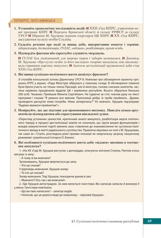 §7. Суспільно-політичне становище республіки 69
ÏÅÐÅÂ³ÐÒÅ, ×ÎÃÎ ÍÀÂ×ÈËÈÑß
1. Установіть хронологічну послідовність подій:  ХХІІ з’їзд КПРС, ухвалення но-
вої програми КПРС  Передача Кримської області зі складу РРФСР до складу
УРСР  Обрання М. Хрущова першим секретарем ЦК КПРС  ХХ з’їзд КПРС,
засудження культу особи Сталіна.
2. Складіть речення про події та явища доби, використавши поняття і терміни:
лібералізація, десталінізація, ГУЛАГ, «відлига», реабілітація, культ особи.
3. Підтвердіть фактами або спростуйте слушність тверджень.
 ГУЛАГ був ліквідований, але мережа тюрем і таборів залишалася.  Доповідь
М. Хрущова «Про культ особи та його наслідки» скоріше маскувала, ніж змальову-
вала справжню картину минулого.  Апогеєм десталінiзації хрущовської доби став
ХХІІ з’їзд КПРС.
4. Які явища суспільно-політичного життя засвідчує фрагмент?
Зі спогадів колишнього голови Держплану СРСР В. Новікова про обговорення проекту про-
грами КПРС у верхах: «Рада Міністрів зібралася у повному складі. В обговоренні повинні
були брати участь не тільки члени Президії, але й міністри, голови союзних комітетів, час-
тина керівних працівників відділів ЦК і керівники республік. Всього зібралося близько
200 осіб. Чекаємо. Прийшов Микита Сергійович. Не сідаючи за стіл, поклав руку на текст
програми і сказав: “Я уважно все вивчив. Пропозиції добрі, їх треба приймати... Думаю,
проводити дискусію нема потреби. Нема заперечень?” Усі мовчать. Хрущов підсумував:
“Будемо вважати прийнятим”».
5. Поміркуйте, що дає підстави для пропонованого висновку. Наведіть кілька аргу-
ментів на підтвердження або спростування викладеної думки.
«Перегляд усталених цінностей, критичний аналіз минулого, реабілітація жертв політич-
ного терору в процесі десталінізації зовсім не означали, що група вищих функціонерів і
вождів комуністичної партії змінила своє ставлення до інакомислення як суспільно-полі-
тичного явища в житті радянського суспільства. Правляча верхівка на чолі з М. Хрущовим,
так само як і Сталін, розглядала різні прояви опозиції як смертельну загрозу пануючому
режимові» (український історик О. Бажан).
6. Які особливості суспільно-політичного життя доби «відлиги» висміяно в тогочас-
них анекдотах?
1. «На XX з’їзді М. Хрущов виступає з доповіддю, описуючи злочини Сталіна. Раптом хтось
вигукує із залу:
– А чому ж ви мовчали?
Зупинившись, Хрущов звертається до залу:
– Хто це сказав?
У відповідь мовчання. Хрущов знову:
– То хто це сказав?
Знову мовчання. Тоді Хрущов, показуючи рукою в зал:
– Мовчите?! Ось так і ми мовчали!»
2. «Їде Хрущов автострадою. За ним женуться гангстери. Він написав записку й викинув її
у вікно. Гангстери повтікали.
– Що ви таке написали? – запитує водій.
– Написав, що ця дорога веде до комунізму, – відповів Хрущов».
 