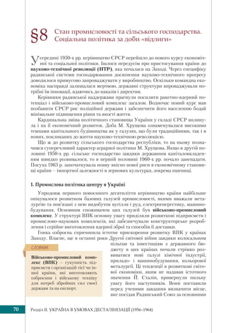Розділ IІ. УКРАЇНА В УМОВАХ ДЕСТАЛІНІЗАЦІЇ (1956–1964)70
Стан промисловості та сільського господарства.
Соціальна політика за доби «відлиги»
Усередині 1950-х рр. керівництво СРСР перейшло до нового курсу економіч-
ної та соціальної політики. Ішлося передусім про пристосування країни до
науково-технічної революції (НТР), яка почалася на Заході. Через специфіку
радянської системи господарювання досягнення науково-технічного прогресу
доводилося примусово запроваджувати у виробництво. Оскільки командна еко-
номіка насправді залишалася мертвою, державні структури впроваджували по-
трібні їм інновації, вдаючись до наказів і директив.
Керівники радянської наддержави прагнули посилити ракетно-ядерний по-
тенціал і військово-промисловий комплекс загалом. Водночас новий курс мав
позбавити СРСР рис поліційної держави і забезпечити його населенню бодай
мінімальне підвищення рівня та якості життя.
Кардинальна зміна політичного становища України у складі СРСР вплину-
ла і на її економічний розвиток. Доба М. Хрущова ознаменувалася високими
темпами капітального будівництва як у галузях, що були традиційними, так і в
нових, покликаних до життя науково-технічною революцією.
Що ж до розвитку сільського господарства республіки, то на ньому позна-
чився суперечливий характер аграрної політики М. Хрущова. Якщо в другій по-
ловині 1950-х рр. сільське господарство завдяки державним капіталовкладен-
ням швидко розвивалося, то в першій половині 1960-х рр. почало занепадати.
Посуха 1963 р. започаткувала появу якісно нової риси в економічному станови-
щі країни – імпортної залежності в зернових культурах, зокрема пшениці.
1. Промислова політика центру в Україні
Упродовж першого повоєнного десятиліття керівництво країни найбільше
опікувалося розвитком базових галузей промисловості, якими вважали мета-
лургію та пов’язані з нею видобуток вугілля і руд, електроенергетику, машино-
будування. Основним споживачем цих галузей був військово-промисловий
комплекс. У структурі ВПК основну увагу приділяли розвиткові підприємств і
промислово-наукових комплексів, які забезпечували конструкторське розроб-
лення і серійне виготовлення ядерної зброї та способів її доставки.
Гонка озброєнь спричинила істотне прискорення розвитку ВПК у країнах
Заходу. Власне, ще в останні роки Другої світової війни завдяки колосальним
пільгам та інвестиціям з державного бю-
джету в цих країнах почали стрімко роз-
виватися нові галузі хімічної індустрії,
приладо- і машинобудування, кольорової
металургії. Ці тенденції в розвиткові світо-
вої економіки, яким не надавав істотного
значення Й. Сталін, привернули пильну
увагу його наступників. Вони поставили
перед ученими завдання визначити місце,
яке посідав Радянський Союз за основними
§8
Військово-промисловий комп-
лекс (ВПК) – сукупність під-
приємств і організацій тієї чи ін-
шої країни, які виготовляють
озброєння і військову техніку
для потреб збройних сил своєї
держави та на експорт.
ÑËÎÂÍÈÊ
 