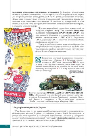 Розділ IІ. УКРАЇНА В УМОВАХ ДЕСТАЛІНІЗАЦІЇ (1956–1964)72
залишався командним, директивним, неринковим. Як і раніше, підприємства
не могли працювати самостійно, оскільки ринку засобів виробництва не існува-
ло, все розподілялося через Держплан СРСР і держплани союзних республік.
Кожен етап технологічного процесу був розписаний у виробничих планах, ви-
конання яких контролювали чиновники. Відмінність від попередньої системи
полягала тільки в тому, що профільні чиновники розпорошилися по всій країні,
а не сиділи в одному центрі.
Чергова реорганізація управління промисловістю
відбулася у вересні 1963 р. Тоді створили Вищу раду
народного господарства СРСР (ВРНГ СРСР), яка
контролювала діяльність усіх органів управління на-
родним господарством – РНГ СРСР, Держплану
СРСР, Держбуду СРСР і комітетів, створених замість
ліквідованих міністерств.
У результаті безперервних реорганізацій управлін-
ня промисловістю і будівництвом стало не менш цен-
тралізованим, ніж було за міністерської системи, і на-
багато більш забюрократизованим.
Роздивіться ілюстрації із сатирично-гумористич-
ного журналу «Перець». 1. Які явища економіч-
ного життя УРСР вони унаочнюють? 2. До кого,
на вашу думку, апелювали карикатуристи, адже навряд чи
масовий читач «Перцю» міг впливати на тенденції в еко-
номічному житті країни.  3. У чому пропагандистський
сенс цих карикатур?
Текст до карикатури: МАШИНА ДЛЯ ЗУСТРІЧНИХ ПЕРЕВЕ-
ЗЕНЬ. «Вінницький суперфосфатний завод вивозить свою про-
дукцію на Полтавщину, Сумщину, Харківщину і навіть на Північ-
ний Кавказ, а суперфосфат з Костянтинівського хімзаводу
(Донбас) завозиться на Вінниччину». «Перець». 1956 р.
2. Індустріальний розвиток України
Уже йшлося про те, що радянська військова промисловість розвивалася зде-
більшого поза межами України, у глибинних регіонах Росії. Безпосередньо в
республіці розміщувалися тільки окремі підприємства. Зокрема, у Дніпропет-
ровську розбудовувався найбільший у світі ракетобудівний комплекс, на якому
працювали десятки тисяч науковців, інженерів, робітників.
 