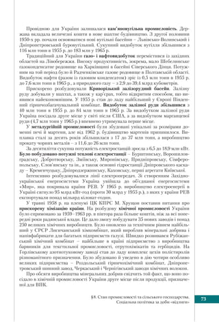 73§8. Стан промисловості та сільського господарства.
Соціальна політика за доби «відлиги»
Провідною для України залишалася кам’яновугільна промисловість. Дер-
жава вкладала величезні кошти в нове шахтне будівництво. З другої половини
1950-х рр. почали освоюватися нові вугільні басейни – Львівсько-Волинський і
Дніпропетровський буровугільний. Сукупний видобуток вугілля збільшився з
116 млн тонн в 1955 р. до 183 млн у 1965 р.
Традиційний для України газо- і нафтовидобуток перемістився із західних
областей на Лівобережжя. Високу продуктивність, зокрема, мало Шебелинське
газоконденсатне родовище на Харківщині в басейні Сіверського Дінця. Потуж-
ним на той період було й Радченківське газове родовище в Полтавській області.
Видобуток нафти (разом із газовим конденсатом) зріс із 0,5 млн тонн в 1955 р.
до 7,6 млн тонн в 1965 р., а природного газу – з 2,9 до 39,4 млрд кубометрів.
Прискорено розбудовували Криворізький залізорудний басейн. Залізну
руду добували у шахтах, а також у кар’єрах, тобто відкритим способом, що ви-
явився найекономнішим. У 1955 р. став до ладу найбільший у Європі Півден-
ний гірничозбагачувальний комбінат. Видобуток залізної руди збільшився з
40 млн тонн в 1955 р. до 84 млн тонн в 1965 р. За видобутком залізної руди
Україна посідала друге місце у світі після США, а за видобутком марганцевої
руди (4,7 млн тонн у 1965 р.) впевнено утримувала перше місце.
У металургійній промисловості були збудовані унікальні за розмірами до-
менні печі й мартени, але від 1962 р. будівництво мартенів припинилося. Ви-
плавка сталі за десять років збільшилася з 17 до 37 млн тонн, а виробництво
прокату чорних металів – з 11,6 до 26 млн тонн.
За десятиліття сукупна потужність електростанцій зросла з 6,5 до 18,9 млн кВт.
Було побудовано потужні теплові електростанції – Бурштинську, Ворошилов-
градську, Добротворську, Зміївську, Миронівську, Придніпровську, Сімферо-
польську, Слов’янську та ін., а також основні гідростанції Дніпровського каска-
ду – Кременчуцьку, Дніпродзержинську, Каховську, перші агрегати Київської.
Інтенсивно розбудовувалися лінії електропередач. Зі створенням Західно-
української енергосистеми Україна увійшла до об’єднаної енергосистеми
«Мир», яка покривала країни РЕВ. У 1965 р. виробництво електроенергії в
Україні сягнуло 95 млрд кВт-год (проти 30 млрд у 1955 р.), з яких у країни РЕВ
експортували понад мільярд кіловат-годин.
У травні 1958 р. на пленумі ЦК КПРС М. Хрущов поставив питання про
прискорену хімізацію країни. На розбудову хімічної промисловості України
було спрямовано за 1959–1963 рр. в півтора раза більше коштів, ніж за всі попе-
редні роки радянської влади. Це дало змогу побудувати 35 нових заводів і понад
250 великих хімічних виробництв. Було оновлено за технічним рівнем найбіль-
ший у СРСР Лисичанський хімкомбінат, який виробляв мінеральні добрива і
напівфабрикати для багатьох підприємств галузі. Швидко розвивався Рубіжан-
ський хімічний комбінат – найбільше в країні підприємство з виробництва
барвників для текстильної промисловості, отрутохімікатів та гербіцидів. На
Горлівському азотнотуковому заводі став до ладу комплекс цехів полістиролів
різноманітного призначення. Було збудовано й уведено в дію чотири особливо
великих підприємства – Роздольський гірничохімічний комбінат, Дніпропе-
тровський шинний завод, Черкаський і Чернігівський заводи хімічних волокон.
Про обсяги виробництва мінеральних добрив свідчить той факт, що воно по-
сідало в хімічній промисловості України друге місце після продукції, призначе-
ної для ВПК.
 