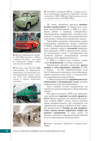Розділ IІ. УКРАЇНА В УМОВАХ ДЕСТАЛІНІЗАЦІЇ (1956–1964)74
Не менш динамічно зростала машино-
будівна промисловість. В Україні було ство-
рено автомобілебудування: у 1960 р. у Запо-
ріжжі зійшов з конвеєра «Запорожець»,
започаткувавши виробництво легкових авто-
мобілів. У лютому 1956 р. був випущений пер-
ший автобус Львівського автобусного заводу.
Традиційно розвинене транспортне маши-
нобудування розвивалося досить стабільно.
З 1956 р. у Ворошиловграді й Харкові налаго-
дили серійний випуск тепловозів (виробни-
цтво паровозів з 1957 р. припинилося). Завдя-
ки застосуванню тепло- і електровозної тяги
залізниці щорічно заощаджували десятки
мільйонів тонн дефіцитного вугілля.
У 1960 р. в Києві було відкрито першу
лінію метрополітену з п’ятьма станціями.
Харківський авіазавод налагодив випуск
перших у світі швидкісних лайнерів Ту-104,
а згодом – Ту-124. Турбогвинтовий літак
Ан-24 Київського авіазаводу став найпошире-
нішою машиною свого класу в загальносоюз-
них пасажирських перевезеннях.
У Миколаєві розпочато виробництво вели-
ковантажних і пасажирських суден, великих
морозильних траулерів-рибозаводів.
Були створені сучасні підприємства, які
виробляли радіоелектроніку й обчислювальну
техніку.
Від другої половини 1950-х рр. прискори-
лася розбудова харчової та легкої промисло-
вості. Важка індустрія, яка завжди обслугову-
вала потреби ВПК і власні, почала більшою
мірою використовувати свої потужності для
виробництва техніки, потрібної легкій і харчо-
вій промисловості. Уперше на цих підприєм-
ствах почали масово виробляти товари на-
родного споживання. З цією метою на
заводах, особливо в найдинамічнішій хімічній
галузі, споруджували спеціальні цехи.
ЗАЗ-965A, створений 1960 р. У народі цю мо-
дель «Запорожця» називають «горбатий» (сходив
з конвеєра в 1960–1969 рр.). Прототипом для ньо-
го слугувала модель Fiat 600 1956 р.
Масове виробництво автобу-
са ЛАЗ 695 почалося у 1956 р.
і тривало 46 років – так довго
не випускали серійно жодну
іншу модель автобусів
Тепловоз серії ТЕЗ № 2068,
побудований на Ворошилов-
градському (Луганському) теп-
ловозобудівному заводі. Тепло-
воз ТЕЗ став наймасовішою
серією в мережі радянських
залізниць
Перші пасажири Київського метрополітену.
1960 р.
 