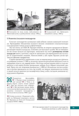 75§8. Стан промисловості та сільського господарства.
Соціальна політика за доби «відлиги»
Роздивіться фотографію.
 1. Навіщо влада ініціювала
такі заходи?  2. Чому у зі-
бранні беруть участь тільки жінки?
 3. Про що свідчить одяг зображе-
них? 4. Які висновки можна зроби-
ти на підставі фотодокумента про стан
розвитку сільського господарства і
життя селян на початку 1960-х рр.?
Селяни колгоспу «Червоний хлібо-
роб» на Київщині схвалюють виступ
М. Хрущова на 15-й сесії Генеральної
Асамблеї ООН. 1960 р.
3. Розвиток сільського господарства
Сільське господарство залишалося найслабшою ланкою командної економі-
ки. Пропорційно збільшенню кількості міських споживачів сільськогосподар-
ська продукція ставала дедалі дефіцитнішою.
Під час візиту до США М. Хрущов побачив, як широко американські ферме-
ри використовують кукурудзу, особливо для відгодівлі худоби. Після повернен-
ня він почав тиснути на партапарат, вимагаючи від нього розширення посівів
кукурудзи навіть у регіонах, зовсім не придатних для вирощування цієї культу-
ри за кліматичними умовами. Наполегливий у цій справі Хрущов дістав прі-
звисько Микита-кукурудзник.
Спроба призвичаїти українських селян до вирощування кукурудзи увінчала-
ся помірним успіхом. У 1961 р. колгоспи і радгоспи республіки виділили 3 млн га
найкращих земель для «цариці полів». Оскільки хімічна промисловість стала ви-
робляти в той період більше мінеральних добрив, було зібрано непоганий уро-
жай. Проте під час неврожаю (наприклад, у 1963 р.) збільшення частки кукуру-
дзи в посівах призводило до того, що худобу, як завжди, переводили на солому,
а людей почали привчати до специфічного смаку хліба з великою домішкою ку-
курудзяного борошна.
Спускання на воду судна, побудованого на
Миколаївському суднобудівному заводі. 1964 р.
Складальний цех Київського
авіаційного заводу. 1965 р.
 
