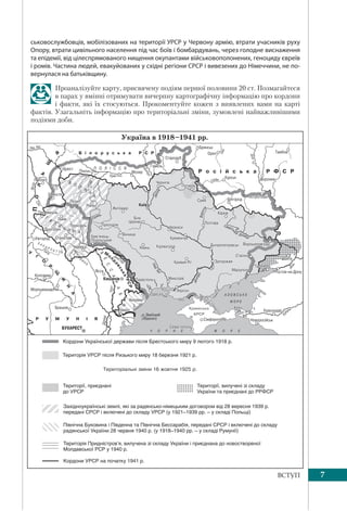 7ВСТУП
ськовослужбовців, мобілізованих на території УРСР у Червону армію, втрати учасників руху
Опору, втрати цивільного населення під час боїв і бомбардувань, через голодне виснаження
та епідемії, від цілеспрямованого нищення окупантами військовополонених, геноциду євреїв
і ромів. Частина людей, евакуйованих у східні регіони СРСР і вивезених до Німеччини, не по-
вернулася на батьківщину.
Проаналізуйте карту, присвячену подіям першої половини 20 ст. Позмагайтеся
в парах у вмінні отримувати вичерпну картографічну інформацію про кордони
і факти, які їх стосуються. Прокоментуйте кожен з виявлених вами на карті
фактів. Узагальніть інформацію про територіальні зміни, зумовлені найважливішими
подіями доби.
Північна Буковина і Південна та Північна Бессарабія, передані СРСР і включені до складу
радянської України 28 червня 1940 р. (у 1918–1940 рр. – у складі Румунії)
Територія Придністров’я, вилучена зі складу України і приєднана до новоствореної
Молдавської РСР у 1940 р.
Кордони УРСР на початку 1941 р.
Кордони Української держави після Брестського миру 9 лютого 1918 р.
Територія УРСР після Ризького миру 18 березня 1921 р.
Західноукраїнські землі, які за радянсько-німецьким договором від 28 вересня 1939 р.
передані СРСР і включені до складу УРСР (у 1921–1939 рр. – у складі Польщі)
Території, приєднані
до УРСР
Території, вилучені зі складу
України та приєднані до РРФСР
 