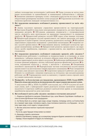 Розділ IІ. УКРАЇНА В УМОВАХ ДЕСТАЛІНІЗАЦІЇ (1956–1964)80
дибних господарствах колгоспників і робітників.  Терор голодом як метод пока-
рання колгоспників та одноосібників за невиконання хлібозаготівель і саботаж.
 Знищення заможного прошарку селян: «ліквідація куркульства як класу».  Не-
обґрунтоване розширення посівних площ кукурудзи.  Укрупнення колгоспів і ви-
никнення проблеми ліквідації «неперспективних сіл».
3. Які твердження визначають особливості розвитку промисловості за часів «від-
лиги»?
  Заміна галузевого принципу управління промисловістю на територіальний.
 Зростання безробіття внаслідок консервування підприємств, для яких бракувало
державних ресурсів.  Об’єднання державних підприємств у госпрозрахункові
трести, діяльність яких ґрунтувалася на принципах самоокупності та одержання
прибутку.  Пріоритетний розвиток галузей ВПК перед усіма іншими галузями.
 Пріоритетний розвиток галузей промисловості, які давали продукцію для країн
Центрально-Східної Європи з метою розвитку радянського експорту.  Поєднання
директивного управління економікою з ринковими механізмами.  Створення но-
вих галузей промисловості.  Стимулювання випуску необхідної суспільству про-
дукції економічними засобами.  Пріоритетний розвиток промисловості, що виро-
бляла засоби виробництва, порівняно з промисловістю, яка виробляла предмети
споживання.
4. Які твердження визначають особливості соціальних процесів доби «відлиги»?
 Закріплення робітників і службовців за підприємствами та установами, де вони
працювали, і заборона переходу до вільного обрання ними місця праці.  Запрова-
дження гарантованої оплати праці в колгоспах.  Здійснення грабіжницької для на-
селення грошової реформи з метою стабілізації кредитно-фінансової системи.  Іс-
тотне подовження відпусток у зв’язку з вагітністю і пологами.  Оптимізація
пенсійного законодавства.  Переорієнтація частини потужностей галузей важкої
промисловості на виготовлення товарів народного споживання.  Різке погіршення
житлових умов міського населення.  Скорочення тривалості робочого дня для ро-
бітників та службовців з кінцевим переходом на п’ятиденку при восьмигодинному
робочому дні.  Упровадження плати за навчання у старших класах середніх шкіл
та у вищих навчальних закладах.
5. Поміркуйте, чи були підстави для твердження, пропонованого XXІІ з’їздом КПРС.
Наведіть кілька аргументів на підтвердження або спростування викладеної думки.
У кінці жовтня 1961 р. XXІІ з’їзд КПРС констатував, що у СРСР склалися всі необ-
хідні умови, щоб у найкоротший термін розв’язати основне економічне завдання:
наздогнати й перегнати найбільш розвинуті капіталістичні країни за показниками
виробництва продукції на душу населення.
6. Які особливості життя доби «відлиги» висміяно в тогочасних анекдотах?
1. «Радянські футболісти виграли Олімпійські ігри, коли Микита Сергійович пообіцяв за-
сіяти останнє футбольне поле кукурудзою».
2. «За Леніна було як у метро: один веде, всюди темрява, попереду світло; за Сталіна було
як у трамваї: один веде, половина сидить, інша половина тремтить; а за Хрущова – як у лі-
таку: один веде, а всіх нудить і нікуди дітися!» 
3. «Ви вже запаслися милом і пральним порошком?
– Ні, а що?
– Ну як же, адже Хрущов тепер взявся за хімію!»
4. «Хрущову ставлять запитання:
– Микито Сергійовичу, правда, що за комунізму продукти будемо замовляти по телефону?
– Правда, тільки видавати їх будуть по телевізору».
 