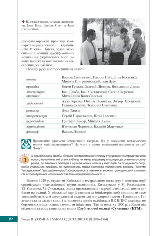 Розділ IІ. УКРАЇНА В УМОВАХ ДЕСТАЛІНІЗАЦІЇ (1956–1964)82
русифікаторській практиці ком-
партійно-радянського керівни-
цтва Москви і Києва, дедалі агре-
сивнішій позиції зрусифікованих
мешканців українських міст, до
яких належала вже половина на-
селення республіки.
Основу руху шістдесятництва склали:
поети
Василь Симоненко, Василь Стус, Ліна Костенко,
Микола Вінграновський, Іван Драч
прозаїки Євген Гуцало, Валерій Шевчук, Володимир Дрозд
літературні
критики
Іван Дзюба, Іван Світличний, Євген Сверстюк,
Михайлина Коцюбинська
художники
Алла Горська, Опанас Заливаха, Віктор Зарецький,
Галина Севрук, Людмила Семикіна
режисер Лесь Танюк
кінорежисери Сергій Параджанов, Юрій Іллєнко
перекладачі Григорій Кочур, Микола Лукаш
журналісти В’ячеслав Чорновіл, Валерій Марченко
філософ Василь Лісовий
Прочитайте фрагмент історичного джерела. Як у документі витлумачено
термін «шістдесятництво»? На чому в цьому визначенні наголошує автор?
Чому?
ДОКУ
МЕНТ
1
Зі спогадів Івана Дзюби: «Термін “шістдесятники” спершу стосувався тих представників
нового покоління, які стали в більш чи менш виражену опозицію до рутинного стану
речей, до панівних поглядів і шукали нових шляхів у мистецтві та правдивого розу-
міння суспільних проблем, не зупиняючись перед критикою політичного режиму. Поняття
“шістдесятник”, “шістдесятництво” асоціювалися з певним еталоном громадянської сміливо-
сті, інтелектуальної незалежності й етичної відповідальності...»
Восени 1959 р. студенти Київського театрального інституту і консерваторії
організували театралізовані групи колядників. Колядували у М. Рильського,
Ю. Смолича, М. Стельмаха, інших представників творчої інтелігенції, потім ви-
йшли на вулиці. У міськкомі партії взялися за ініціаторів, щоб припинити таке
«неподобство», а ті звернулися зі скаргою до популярної газети «Известия». Га-
зета стала на захист киян, і до місцевих діячів надійшла з ЦК КПРС вказівка: не
боротися з ініціаторами, а очолити ініціативу. Так на початку 1960 р. у Києві під
егідою міськкому комсомолу виник Клуб творчої молоді «Сучасник» (КТМ).
Шістдесятники, згодом дисиден-
ти: Іван Гель, Василь Стус та Іван
Світличний
 