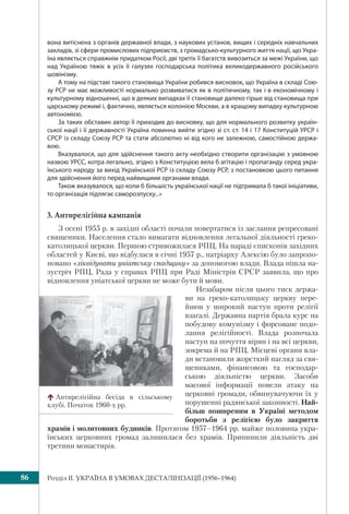 Розділ IІ. УКРАЇНА В УМОВАХ ДЕСТАЛІНІЗАЦІЇ (1956–1964)86
вона витіснена з органів державної влади, з наукових установ, вищих і середніх навчальних
закладів, зі сфери промислових підприємств, з громадсько-культурного життя нації, що Укра-
їна являється справжнім придатком Росії, дві третіх її багатств вивозиться за межі України, що
над Україною тяжіє в усіх її галузях господарська політика великодержавного російського
шовінізму.
А тому на підставі такого становища України робився висновок, що Україна в складі Сою-
зу РСР не має можливості нормально розвиватися як в політичному, так і в економічному і
культурному відношенні, що в деяких випадках її становище далеко гірше від становища при
царському режимі і, фактично, являється колонією Москви, а в кращому випадку культурною
автономією.
За таких обставин автор її приходив до висновку, що для нормального розвитку україн-
ської нації і її державності Україна повинна вийти згідно зі ст. ст. 14 і 17 Конституцій УРСР і
СРСР із складу Союзу РСР та стати абсолютно ні від кого не залежною, самостійною держа-
вою.
Вказувалося, що для здійснення такого акту необхідно створити організацію з умовною
назвою УРСС, котра легально, згідно з Конституцією вела б агітацію і пропаганду серед укра-
їнського народу за вихід Української РСР із складу Союзу РСР, з постановкою цього питання
для здійснення його перед найвищими органами влади.
Також вказувалося, що коли б більшість української нації не підтримала б такої ініціативи,
то організація підлягає саморозпуску...»
3. Антирелігійна кампанія
З осені 1955 р. в західні області почали повертатися із заслання репресовані
священики. Населення стало вимагати відновлення легальної діяльності греко-
католицької церкви. Першою стривожилася РПЦ. На нараді єпископів західних
областей у Києві, що відбулася в січні 1957 р., патріарху Алексію було запропо-
новано «ліквідувати уніатську спадщину» за допомогою влади. Влада пішла на-
зустріч РПЦ. Рада у справах РПЦ при Раді Міністрів СРСР заявила, що про
відновлення уніатської церкви не може бути й мови.
Незабаром після цього тиск держа-
ви на греко-католицьку церкву пере-
йшов у широкий наступ проти релігії
взагалі. Державна партія брала курс на
побудову комунізму і форсоване подо-
лання релігійності. Влада розпочала
наступ на почуття вірян і на всі церкви,
зокрема й на РПЦ. Місцеві органи вла-
ди встановили жорсткий нагляд за свя-
щениками, фінансовою та господар-
ською діяльністю церкви. Засоби
масової інформації повели атаку на
церковні громади, обвинувачуючи їх у
порушенні радянської законності. Най-
більш поширеним в Україні методом
боротьби з релігією було закриття
храмів і молитовних будинків. Протягом 1957–1964 рр. майже половина укра-
їнських церковних громад залишилася без храмів. Припинили діяльність дві
третини монастирів.
Антирелігійна бесіда в сільському
клубі. Початок 1960-х рр.
 