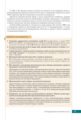 §9. Народження опозиційного руху 87
ÏÅÐÅÂ³ÐÒÅ, ×ÎÃÎ ÍÀÂ×ÈËÈÑß
У 1961 р. М. Хрущов заявив, що будь-які витрати на реставрацію церков є
розбазарюванням народних коштів. Після цього з державного обліку було знято
740 історичних пам’яток переважно культового походження.
Прагнучи замінити релігію вірою у світле комуністичне майбутнє, держава
витрачала величезні кошти на антирелігійну агітацію і пропаганду. У партійних
комітетах почали створювати ради з питань атеїстичного виховання населення,
у вищих навчальних закладах відкривали кафедри наукового атеїзму.
Антирелігійна кампанія не вплинула на душу народу. На початку 1960-х рр.
у Гадяцькому районі на Полтавщині хрестили 84 % новонароджених. У захід-
них областях хрестили новонароджених, вінчалися в церкві і ховали померлих
зі священиком майже всі.
1. Установіть хронологічну послідовність подій:  Судовий процес у справі УРСС
 ХХ з’їзд КПРС, засудження культу особи Сталіна  Заснування Клубу твор-
чої молоді «Сучасник» у Києві  Убивство в Мюнхені агентом КДБ С. Бандери.
2. Складіть речення про події та явища доби, використавши поняття і терміни: шіст-
десятники, дисидентство.
3. Схарактеризуйте одним реченням історичних діячів залежно від їхньої ролі в по-
діях доби «відлиги»: Л. Лук’яненко, А. Горська, В. Симоненко, Л. Танюк, М. Го-
ринь, І. Кандиба.
4. Підтвердіть фактами або спростуйте слушність тверджень.
 Уособленням шістдесятництва став Клуб творчої молоді «Сучасник».  Най-
більш поширеним в Україні методом боротьби з релігією було закриття храмів і мо-
литовних будинків.
5. Яке значення у розгортанні дисидентського руху відіграла організація, уривок із
програмного документа якої наведено?
«Ми боремося за самостійну Україну... Методи досягнення цієї мети – мирні, конституційні.
УРСС стоїть на ґрунті міжнародного комунізму і поділяє теорію революційного марксизму-
ленінізму... Ідея створення самостійної України зі своєю міцною економікою і високороз-
виненою національною культурою здавна захоплює світлі голови нашої нації, а скривдже-
ний український люд завжди жадав і, при нагоді, відчайдушно воював за самостійність, із
якою він пов’язує всі свої надії на кращу долю...»
6. Прокоментуйте події та явища, які засвідчені джерелом.
«Друже! Приходь на вечір Клубу творчої молоді! Поети читатимуть тобі вірші, художники
покажуть свої картини. З великою концертною програмою виступить секція джазової му-
зики. Вечір відбудеться 14 жовтня 1962 р. у кінолекційному залі Жовтневого палацу куль-
тури (вул.  Жовтневої революції,  1). Початок о 18  год. 30  хв. Київський міськком ЛКСМУ.
Жовтневий палац культури» (оголошення).
7. Поміркуйте, що дає підстави для пропонованого висновку. Наведіть кілька аргу-
ментів на підтвердження або спростування викладеної думки.
«Тодішнє національно-культурне відродження не було вузьколітературним явищем,
а мало тенденцію розпросторюватись на весь обшир української культури й інтелектуаль-
ного життя. Особливу ролю відіграв тут Клуб творчої молоді, що на короткий час став осе-
редком вільної думки і творчого пошуку» (І. Дзюба).
 