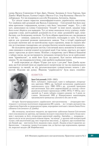 §10. Феномен українського шістдесятництва. Практичне заняття № 2 89
удома Василь Симоненко й Іван Драч, Опанас Заливаха й Алла Горська, Іван
Дзюба і Юрій Бадзьо, Галина Севрук і Василь Стус, Ігор Калинець і Василь Го-
лобородько. Тут ми відкривали для себе Плужника, Антонича, Зерова.
Тут вітали кожен паросток нонконформістського українського мистецтва.
Тут знайшов свій духовний дім Василь Симоненко – Світличний був його пер-
шим критиком і порадником, пускав у світ його “захалявні” твори... Тут, у цій
хаті, записувався на плівку Симоненків “Злодій” та інші поезії, завдяки чому
його голос зберігся для нащадків. Тут усі вони знаходили теплу усмішку, підба-
дьорливе слово, життєдайний духовний (та й не лише духовний!) харч, неви-
багливу, але безвідмовну ночівлю. Тут було зібрано практично все, що видавали
в той час, – книжки, здавалося, от-от витіснять господарів із хати. Та вільне
крісло для душевної розмови знаходилося завжди. Тож в історії української
культури значення цих по-житейському надто скромних, якщо не сказати вбо-
гих за сучасними стандартами, але духовно багатих пенатів важко переоцінити...
Не володіючи ораторським хистом, Світличний якось непомітно й ненав’яз-
ливо опинявся в центрі кожної культурної акції. Сам читав, здається, все варте
уваги і прилучав до цього інших. Пізніше у відкритому листі Миколі Бажанові
з табору писав, що ця нестримність читацьких інтересів була чи не найголовні-
шим “криміналом”, за який його було засуджено. Був носієм небезпечного
знання. Те, що відкривалося йому, умів зробити надбанням інших.
У своїй передмові до збірки “Серце для куль і для рим” Іван Дзюба заува-
жив, що Світличний ішов до українського патріотизму не так від національного
сантименту та емоцій, як від загальнолюдських гуманістичних понять і цін-
ностей. Поділяю цю думку. Йванова “українськість” була якась спокійно-
ÎÑÎÁÈÑÒ³ÑÒÜ
Іван Світличний (1929–1992)
Поет, публіцист, перекладач, один із найкращих літератур-
них критиків 1960-х рр. Ідейний натхненник українського
національного руху 1960–1970-х рр., духовний провідник
шістдесятників. Був двічі заарештований за статтею «Анти-
радянська агітація і пропаганда» (1965, 1972). У 1972 р. засу-
джений на 7 років таборів суворого режиму та 5 років за-
слання. Звільнений 1983 р. Повернувшись важкохворим,
продовжувати громадську діяльність він уже не міг.
«Історія багатостраждального українського шістдесятництва – літературно-мис-
тецького і суспільно-політичного відродження 60-х років, – як і історія дисидентства,
а фактично боротьби за громадянські права, нерозривно пов’язані з іменем Івана Олек-
сійовича Світличного» (І. Дзюба).
«Як очевидець, насмілюся твердити, що практичне здійснення Іваном Світличним
свого покликання як критика, наставника молодого покоління було навіть більш ваго-
мим і значущим за його літературно-критичний доробок. Звичайно, з поправкою –
просто він не встиг реалізувати повною мірою, “на папері”, у друкові свій непересічний
талант, свій аналітичний дар, своє теоретичне мислення... І, нарешті, про головний Іва-
нів Божий дар – мистецтво бути людиною серед людей. Людина м’яка й гранично до-
брозичлива – і водночас тверда й незламна там, де йдеться про переконання, принци-
пи, моральні засади» (М. Коцюбинська).
 