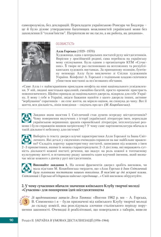 Розділ IІ. УКРАЇНА В УМОВАХ ДЕСТАЛІНІЗАЦІЇ (1956–1964)90
самозрозуміла, без декларацій. Перекладати українською Ронсара чи Бодлера –
це й було ділове утвердження багатющих можливостей української мови без
захоплення її “солов’їністю”. Патріотизм не як гасло, а як робота, як дихання».
ÎÑÎÁÈÑÒ³ÑÒÜ
Алла Горська (1929–1970)
Художниця, одна з центральних постатей руху шістдесятників.
Вирісши у зросійщеній родині, сама перейшла на українську
мову спілкування. Була одним з організаторів КТМ «Сучас-
ник». Її твори не раз експоновано на всесоюзних та республі-
канських художніх виставках. За принципову позицію, бунтів-
ну непокору Аллу було виключено зі Спілки художників
України. Конфлікт А. Горської з тодішньою владою скінчився
убивством мисткині за нез’ясованих обставин.
«Саме Алла і є найяскравішим прикладом неофіта на ниві національного усвідомлен-
ня. У ній, людині мистецьки вразливій, емоційно багатій, просто променіє пристрасть
новопосвяченого. Щойно припала до національного джерела, відкрила для себе Украї-
ну, її мову і себе в Україні, звідси бажання напоїти з цього джерела інших, активне
“вербування” соратників – як сенс життя, як мірило оцінок, як спонука до чину. Все її
життя, вся діяльність, лінія поведінки – свідчать про це» (М. Коцюбинська).
Завдяки яким якостям І. Світличний став душею осередку шістдесятників?
Чому повернення вилучених з історії української літератури імен, переклади
українською вершинних зразків європейської літератури, інтелектуальні роз-
мови і були справжнім виявом патріотизму? У чому саме партноменклатура вбачала в
такій діяльності небезпеку для системи?
Виберіть із тексту джерел влучні характеристики Алли Горської та Івана Світ-
личного. Які деталі у свідченнях очевидців справили на вас найбільше вражен-
ня? Складіть коротку характеристику постатей, записавши під кожним з імен
2–3 прикметники, якими їх можна схарактеризувати; 2–3 дієслова, які виражають сут-
ність діяльності кожної постаті; речення, що вказує на роль кожної в тогочасному
культурному житті; в останньому рядку запишіть один влучний іменник, який визна-
чає місце кожного з діячів у русі шістдесятників.
Виконайте завдання 1. На основі фрагментів джерел зробіть висновок, чи
мала підстави М. Коцюбинська твердити, що «Алла Горська й Іван Світличний
були головними постатями нашого покоління. В пам’яті це дві яскраві плями.
Світличний і Горська об’єднували київське середовище...» Свій висновок обґрунтуйте.
2. У чому сучасники вбачали значення київського Клубу творчої молоді
«Сучасник» для поширення ідей шістдесятництва
ДОКУ
МЕНТ
3
Зі щоденникових записів Леся Танюка: «Восени 1962 р. ми – А. Горська,
В. Симоненко і я – були призначені від київського Клубу творчої молоді
до складу комісії, яка розслідувала злочини сталінського періоду пору-
шення законності. Очевидці й реабілітовані, що поверталися з таборів, вивели
 