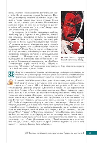 §10. Феномен українського шістдесятництва. Практичне заняття № 2 91
нас на можливе місце єжовських та беріївських роз-
стрілів. Це ліс навпроти селища Биківня під Киє-
вом, де ми справді знайшли ці жахливі сліди – ви-
миті з ґрунту черепи, простріляні кулями. Серед
них і дитячі, кістяки, рештки одягу. Представники
районної влади, до якої ми звернулись за роз’яс-
неннями, заборонили нам “у це лізти”, бо тут, мов-
ляв, стояв німецький концтабір.
Це неправда. Це розстріли радянського періоду.
Концтабір був у Дарниці. А там, у Биківні, німець-
ких поховань і розстрілів не було. Це засвідчили
старожили. Вони ж і підтвердили, що німці, уві-
йшовши до Києва, відразу влаштували тут “показо-
ві” розкопи за участі міжнародних представників
Червоного Хреста, щоб задемонструвати “звірства
більшовиків”. Про це було і в газетах періоду окупа-
ції. Існує документальне підтвердження цього і в за-
кордонних виданнях, звичайно, з антирадянською
скерованістю... Неупереджена ексгумація здатна
підтвердити чи заперечити дані, зібрані нами й пе-
редані до Київського міськвиконкому як офіційний
“Меморандум” Клубу творчої молоді... Відразу ж
після того “Меморандуму” на кожного з нас трьох, які його підписали, почався
тиск, який межував з кримінальним».
Чому після офіційного подання «Меморандуму» ініціатори акції відчули на
собі тиск? Як це характеризує тогочасне суспільно-політичне життя? Чи можна
твердити, що поява дисидентського руху була неминучою за таких обставин?
ДОКУ
МЕНТ
4
Зі спогадів Надії Світличної: «Було дуже цікаве життя у той час у Києві, –
Клуб творчої молоді я застала ще тоді, коли приїздила в гості до Івана,
а коли переїхала в 1964 році, його якраз тоді розганяли. Я застала ще
останній вечір Шевченка в березні в Жовтневому палаці – то був надзвичайний
вечір. Алла Горська робила тоді на нього запрошення... Воно складалося гармо-
нікою п’ять на п’ять частин, і на кожній частинці було написано назву якогось
твору або якась цитата Шевченка, і коли перегорталося останню сторінку, то
поряд виходило два записи, тобто на двох сторіночках, але вони опинялися по-
ряд. І було таке: “Караюсь, мучуся, але не каюсь”, а поряд: “В сім’ї вольній, но-
вій”. Потім ті запрошення відразу ж, навіть вже того вечора, і пізніше, під час
обшуків, вилучали, але в мене воно збереглося. Програма була дуже цікава: був
тільки Шевченко. На відміну від сьогоднішніх балакунів, там ніхто ніяких допо-
відей не виголошував, ніхто не читав своїх творів, а тільки Шевченка, і то три
поеми: “Сон”, “Кавказ” та “І мертвим і живим...”. Читав Пономаренко... Вражен-
ня було надзвичайне. Атмосфера була просто наелектризована, і коли власті,
які, звичайно ж, там були, відчули, що це може закінчитися не знати чим і що ці
люди понесуть з собою з Жовтневого палацу... Такий мовчазно наелектризова-
ний зал був, і слова: “Раби, підніжки, грязь Москви, варшавське сміття ваші
пани...” – і так далі... Реакція була вибухова...»
Алла Горська. Портрет
Івана Світличного. 1965 р.
 