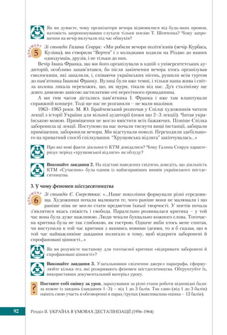 Розділ IІ. УКРАЇНА В УМОВАХ ДЕСТАЛІНІЗАЦІЇ (1956–1964)92
Як ви думаєте, чому організатори вечора відмовилися від будь-яких промов,
натомість запропонувавши слухати тільки поезію Т. Шевченка? Чому запро-
шення на вечір вилучали під час обшуків?
ДОКУ
МЕНТ
5
Зі спогадів Галини Севрук: «Ми робили вечори політв’язнів (вечір Курбаса,
Куліша), ми створили “Вертеп” і з колядками ходили на Різдво до наших
однодумців, друзів, і не тільки до них.
Вечір Івана Франка, що ми його організували в одній з університетських ау-
диторій, особливо запам’ятався, бо після закінчення вечора хтось організував
смолоскипи, які запалили, і, співаючи українських пісень, рушили всім гуртом
до пам’ятника Іванові Франку. Вулиці були вже темні, і тільки наша жива і світ-
ла колона лякала перехожих, що, як щури, тікали від нас. Дух сталінізму ще
довго димовою завісою застилатиме очі пересічного громадянина.
А ми тим часом дістались пам’ятника І. Франка і вже там влаштували
справжній концерт. Тоді ще нас не розганяли – не мали вказівки.
1963–1965 роки. М. Ю. Брайчевський розпочав у Спілці художників читати
лекції з історії України для вільної аудиторії (поки що 2–3 лекції). Читав укра-
їнською мовою. Приміщення не могло вмістити всіх бажаючих. Пізніше Спілка
заборонила ці лекції. Поступово на нас почали тиснути вищі інстанції, забирали
приміщення, забороняли вечори. Ми відступали поволі. Переходили здебільшо-
го на приватний спосіб спілкування. “Хрущовська відлига” закінчувалась...»
Про які нові факти діяльності КТМ довідалися? Чому Галина Севрук характе-
ризує період «хрущовської відлиги» як облуду?
Виконайте завдання 2. На підставі наведених свідчень доведіть, що діяльність
КТМ «Сучасник» була одним із найяскравіших виявів українського шістде-
сятництва.
3. У чому феномен шістдесятництва
ДОКУ
МЕНТ
6
Зі спогадів Є. Сверстюка: «...Наше покоління формували різні середови-
ща. Художники почали малювати те, чого раніше вони не малювали і що
раніше ніяк не могло стати предметом їхньої творчості. У поетів почала
з’являтися якась свіжість і свобода. Паралельно розвивалася критика – у той
час вона була дуже важливою. Люди чекали буквально кожного слова. Тогочас-
на критика була не так глибокою, як гострою. Одначе якби хтось мене спитав,
чи виступили в той час критики з якимись новими ідеями, то я б сказав, що в
той час найважливіше завдання полягало в тому, щоб відкрити заборонені й
спрофановані цінності...»
Як ви розумієте настанову для тогочасної критики «відкривати заборонені й
спрофановані цінності»?
Виконайте завдання 3. Узагальнивши свідчення джерел параграфа, сформу-
люйте кілька тез, які розкривають феномен шістдесятництва. Обґрунтуйте їх,
використавши документальний матеріал уроку.
Поставте собі оцінку за урок, зарахувавши за різні етапи роботи відповідні бали:
за кожне із завдань (завдання 1–3) – від 1 до 3 балів. Так само (від 1 до 3 балів)
оцініть свою участь в обговоренні в парах/групах (максимальна оцінка – 12 балів).
 