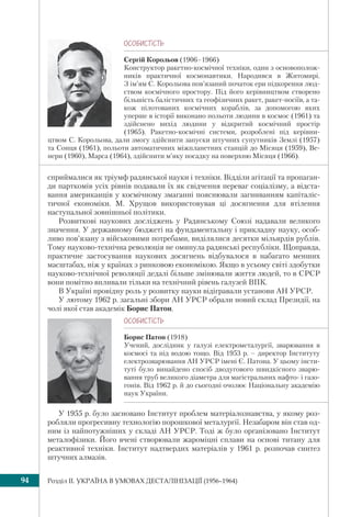 Розділ IІ. УКРАЇНА В УМОВАХ ДЕСТАЛІНІЗАЦІЇ (1956–1964)94
ÎÑÎÁÈÑÒ³ÑÒÜ
Сергій Корольов (1906–1966)
Конструктор ракетно-космічної техніки, один з основополож-
ників практичної космонавтики. Народився в Житомирі.
З ім’ям С. Корольова пов’язаний початок ери підкорення люд-
ством космічного простору. Під його керівництвом створено
більшість балістичних та геофізичних ракет, ракет-носіїв, а та-
кож пілотованих космічних кораблів, за допомогою яких
уперше в історії виконано польоти людини в космос (1961) та
здійснено вихід людини у відкритий космічний простір
(1965). Ракетно-космічні системи, розроблені під керівни-
цтвом С. Корольова, дали змогу здійснити запуски штучних супутників Землі (1957)
та Сонця (1961), польоти автоматичних міжпланетних станцій до Місяця (1959), Ве-
нери (1960), Марса (1964), здійснити м’яку посадку на поверхню Місяця (1966).
сприймалися як тріумф радянської науки і техніки. Відділи агітації та пропаган-
ди парткомів усіх рівнів подавали їх як свідчення переваг соціалізму, а відста-
вання американців у космічному змаганні пояснювали загниванням капіталіс-
тичної економіки. М. Хрущов використовував ці досягнення для втілення
наступальної зовнішньої політики.
Розвиткові наукових досліджень у Радянському Союзі надавали великого
значення. У державному бюджеті на фундаментальну і прикладну науку, особ-
ливо пов’язану з військовими потребами, виділялися десятки мільярдів рублів.
Тому науково-технічна революція не оминула радянські республіки. Щоправда,
практичне застосування наукових досягнень відбувалося в набагато менших
масштабах, ніж у країнах з ринковою економікою. Якщо в усьому світі здобутки
науково-технічної революції дедалі більше змінювали життя людей, то в СРСР
вони помітно впливали тільки на технічний рівень галузей ВПК.
В Україні провідну роль у розвитку науки відігравали установи АН УРСР.
У лютому 1962 р. загальні збори АН УРСР обрали новий склад Президії, на
чолі якої став академік Борис Патон.
У 1955 р. було засновано Інститут проблем матеріалознавства, у якому роз-
робляли прогресивну технологію порошкової металургії. Незабаром він став од-
ним із найпотужніших у складі АН УРСР. Тоді ж було організовано Інститут
металофізики. Його вчені створювали жароміцні сплави на основі титану для
реактивної техніки. Інститут надтвердих матеріалів у 1961 р. розпочав синтез
штучних алмазів.
ÎÑÎÁÈÑÒ³ÑÒÜ
Борис Патон (1918)
Учений, дослідник у галузі електрометалургії, зварювання в
космосі та під водою тощо. Від 1953 р. – директор Інституту
електрозварювання АН УРСР імені Є. Патона. У цьому інсти-
туті було винайдено спосіб дводугового швидкісного зварю-
вання труб великого діаметра для магістральних нафто- і газо-
гонів. Від 1962 р. й до сьогодні очолює Національну академію
наук України.
 