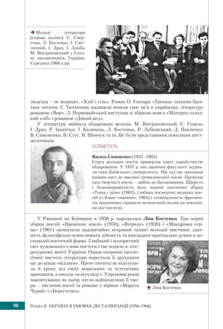 Розділ IІ. УКРАЇНА В УМОВАХ ДЕСТАЛІНІЗАЦІЇ (1956–1964)98
людська – не водиця», «Хліб і сіль». Роман О. Гончара «Тронка» захопив бага-
тьох читачів. Г. Тютюнник назавжди вписав своє ім’я в українську літературу
романом «Вир». Л. Первомайський виступив зі збіркою новел «Материн солод-
кий хліб» і романом «Дикий мед».
У літературу ввійшла обдарована молодь: М. Вінграновський, Є. Гуцало,
І. Драч, Р. Іваничук, І. Калинець, Л. Костенко, Р. Лубківський, Д. Павличко,
В. Симоненко, В. Стус, В. Шевчук та ін. Це були представники покоління шіст-
десятників.
У Ржищеві на Київщині в 1930 р. народилася Ліна Костенко. Три перші
збірки поезій «Проміння землі» (1958), «Вітрила» (1959) і «Мандрівки сер-
ця» (1961) засвідчили надзвичайно яскравий талант молодої мисткині, здат-
ність філософськи осмислювати дійсність та викладати оригінальні думки в до-
сконалій поетичній формі. Глибокий і колоритний
світ художнього слова поетеси став подією в літе-
ратурному житті України. Однак охоронці ідеоло-
гічної чистоти літератури перестали її друкувати
ще до кінця «відлиги». Проте поетеса не відступи-
ла й кроку від своїх моральних та естетичних
принципів, а писала «в шухляду». Упродовж років
замовчування на папір лягли найвидатніші її тво-
ри – численні поезії та романи у віршах «Маруся
Чурай» і «Берестечко».
ÎÑÎÁÈÑÒ³ÑÒÜ
Василь Симоненко (1935–1963)
Серед молодих поетів привертав увагу самобутністю
обдаровання. У 1957 р. він закінчив факультет журна-
лістики Київського університету. Ще під час навчання
виявив хист до високої громадянської поезії. Провідна
ідея творчості поета – любов до Батьківщини. Щирість
і безкомпромісність його першої поетичної збірки
«Тиша і грім» (1962), глибина посмертно виданих пое-
зій («Земне тяжіння», 1964) і сповідальність фрагмен-
тів щоденника справили величезний вплив на поколін-
ня шістдесятих.
Молоді літератори
(справа наліво): Є. Свер-
стюк, Л. Костенко, І. Світ-
личний, І. Драч, І. Дзюба,
М. Вінграновський у Спіл-
ці письменників України.
Середина 1960-х рр.
Ліна Костенко
 
