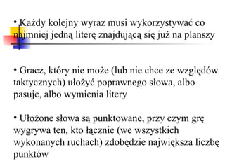 Każdy kolejny wyraz musi wykorzystywać co najmniej jedną literę znajdującą się już na planszy   Gracz, który nie może (lub nie chce ze względów taktycznych) ułożyć poprawnego słowa, albo pasuje, albo wymienia litery Ułożone słowa są punktowane, przy czym grę wygrywa ten, kto łącznie (we wszystkich wykonanych ruchach) zdobędzie największa liczbę punktów 