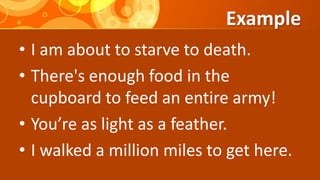 Example
• I am about to starve to death.
• There's enough food in the
cupboard to feed an entire army!
• You’re as light as a feather.
• I walked a million miles to get here.
 
