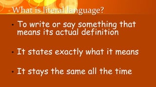 What is literal language?
• To write or say something that
means its actual definition
• It states exactly what it means
• It stays the same all the time
 
