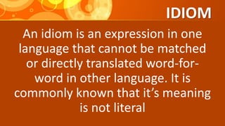 IDIOM
An idiom is an expression in one
language that cannot be matched
or directly translated word-for-
word in other language. It is
commonly known that it’s meaning
is not literal
 